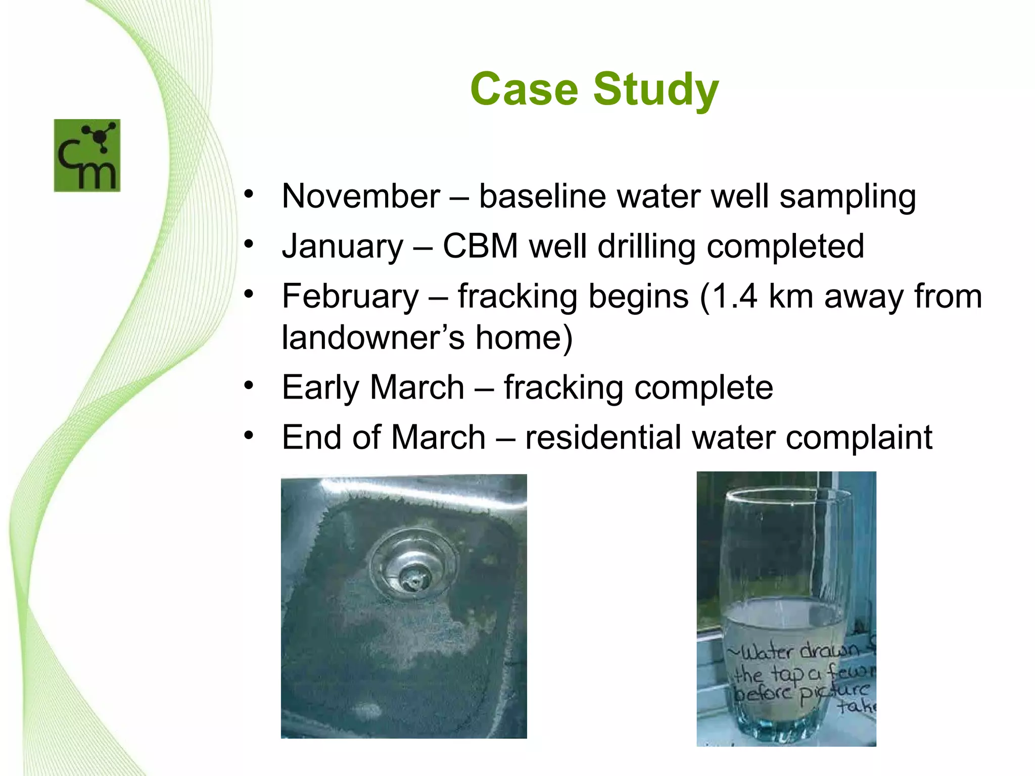 Case Study

• November – baseline water well sampling
• January – CBM well drilling completed
• February – fracking begins (1.4 km away from
  landowner’s home)
• Early March – fracking complete
• End of March – residential water complaint
 