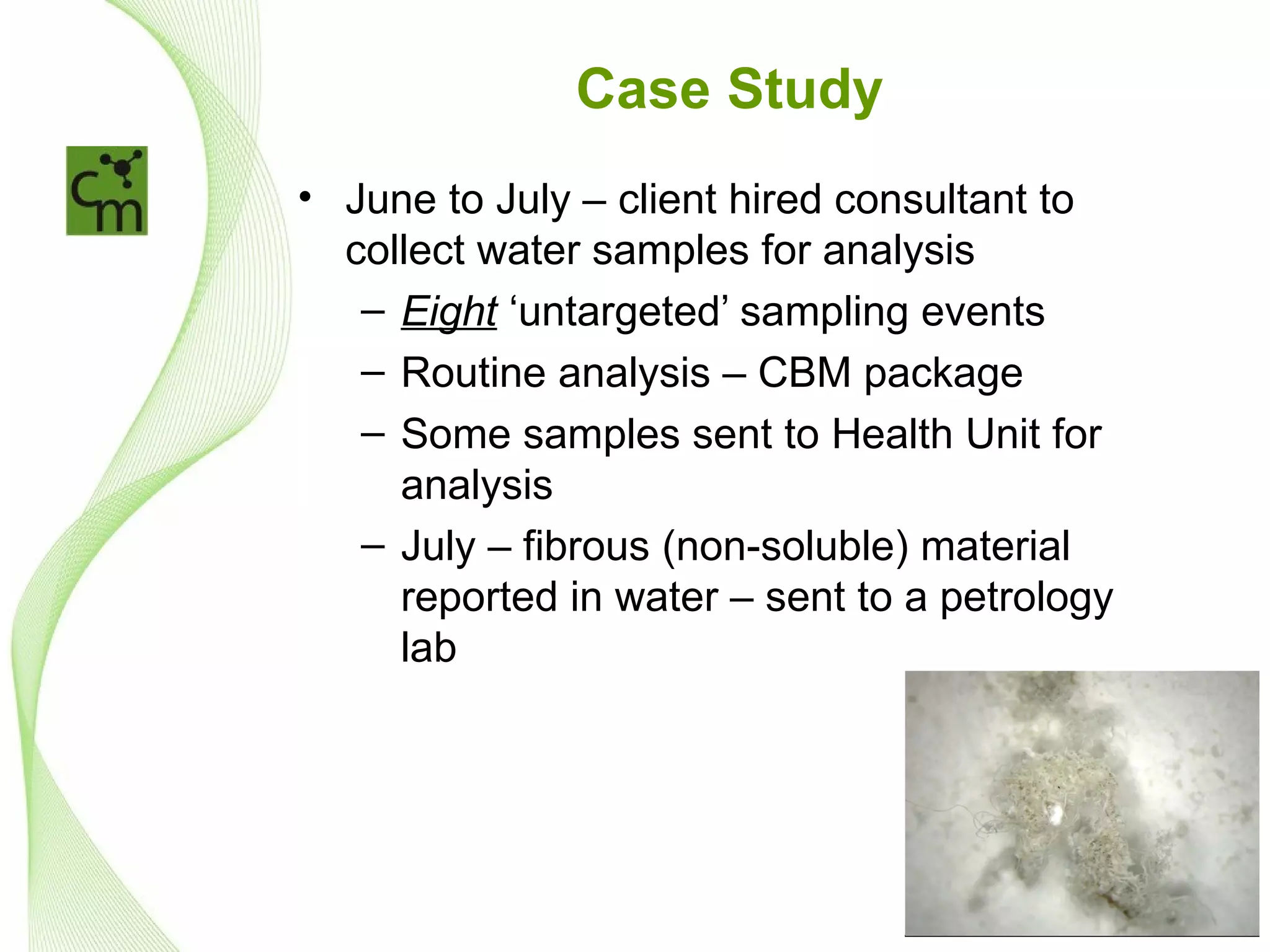 Case Study
• June to July – client hired consultant to
  collect water samples for analysis
   – Eight ‘untargeted’ sampling events
   – Routine analysis – CBM package
   – Some samples sent to Health Unit for
     analysis
   – July – fibrous (non-soluble) material
     reported in water – sent to a petrology
     lab
 