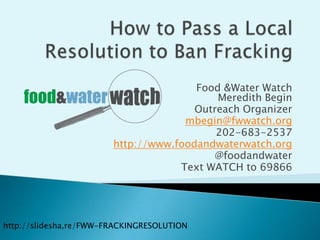 How to Pass a Local Resolution to Ban Fracking Food & Water WatchMeredith Begin Outreach Organizer mbegin@fwwatch.org 202-683-2537 http://www.foodandwaterwatch.org @foodandwater Text WATCH to 69866 http://slidesha.re/FWW-FRACKINGRESOLUTION 