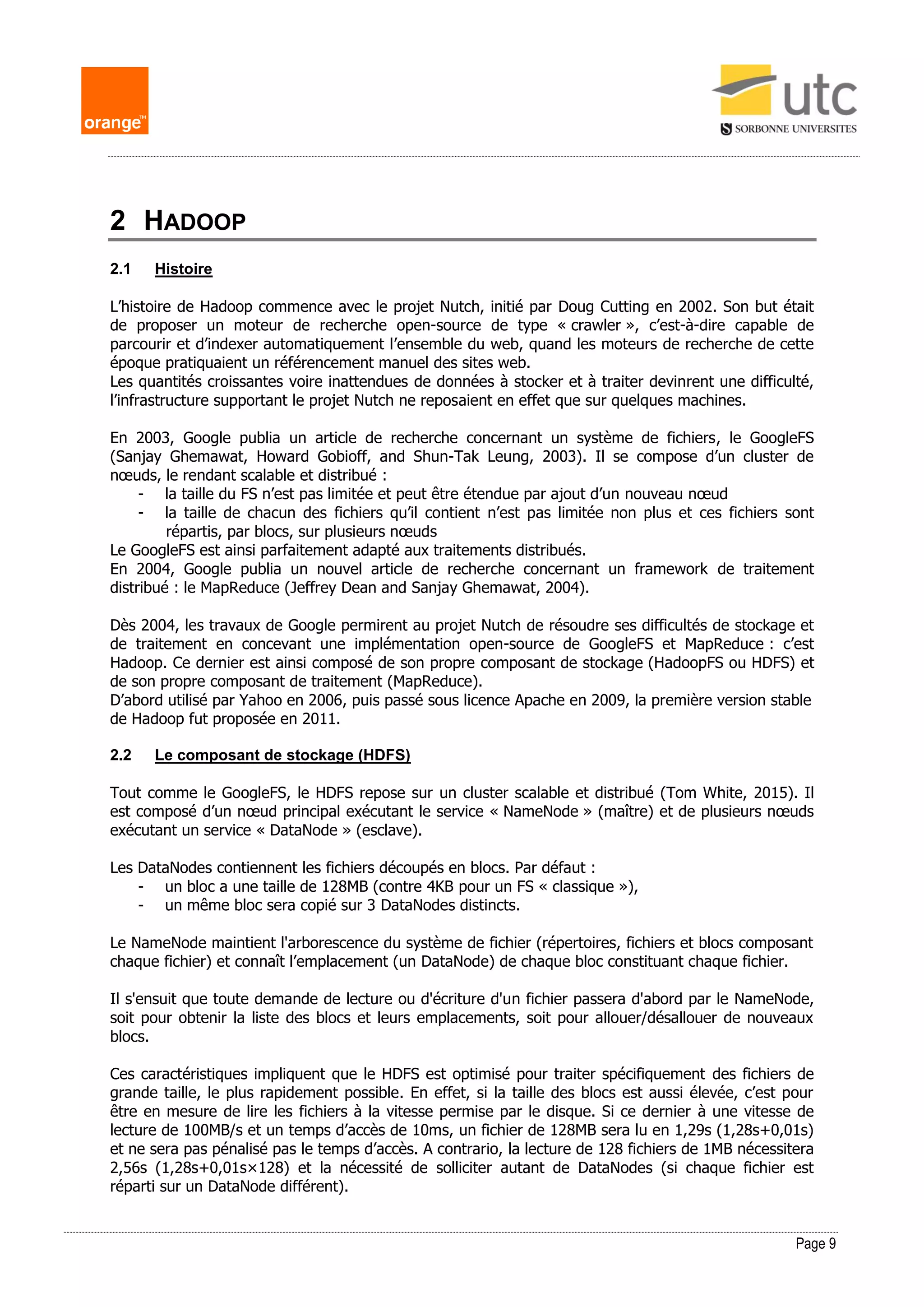 Page 9
2 HADOOP
2.1 Histoire
L’histoire de Hadoop commence avec le projet Nutch, initié par Doug Cutting en 2002. Son but était
de proposer un moteur de recherche open-source de type « crawler », c’est-à-dire capable de
parcourir et d’indexer automatiquement l’ensemble du web, quand les moteurs de recherche de cette
époque pratiquaient un référencement manuel des sites web.
Les quantités croissantes voire inattendues de données à stocker et à traiter devinrent une difficulté,
l’infrastructure supportant le projet Nutch ne reposaient en effet que sur quelques machines.
En 2003, Google publia un article de recherche concernant un système de fichiers, le GoogleFS
(Sanjay Ghemawat, Howard Gobioff, and Shun-Tak Leung, 2003). Il se compose d’un cluster de
nœuds, le rendant scalable et distribué :
- la taille du FS n’est pas limitée et peut être étendue par ajout d’un nouveau nœud
- la taille de chacun des fichiers qu’il contient n’est pas limitée non plus et ces fichiers sont
répartis, par blocs, sur plusieurs nœuds
Le GoogleFS est ainsi parfaitement adapté aux traitements distribués.
En 2004, Google publia un nouvel article de recherche concernant un framework de traitement
distribué : le MapReduce (Jeffrey Dean and Sanjay Ghemawat, 2004).
Dès 2004, les travaux de Google permirent au projet Nutch de résoudre ses difficultés de stockage et
de traitement en concevant une implémentation open-source de GoogleFS et MapReduce : c’est
Hadoop. Ce dernier est ainsi composé de son propre composant de stockage (HadoopFS ou HDFS) et
de son propre composant de traitement (MapReduce).
D’abord utilisé par Yahoo en 2006, puis passé sous licence Apache en 2009, la première version stable
de Hadoop fut proposée en 2011.
2.2 Le composant de stockage (HDFS)
Tout comme le GoogleFS, le HDFS repose sur un cluster scalable et distribué (Tom White, 2015). Il
est composé d’un nœud principal exécutant le service « NameNode » (maître) et de plusieurs nœuds
exécutant un service « DataNode » (esclave).
Les DataNodes contiennent les fichiers découpés en blocs. Par défaut :
- un bloc a une taille de 128MB (contre 4KB pour un FS « classique »),
- un même bloc sera copié sur 3 DataNodes distincts.
Le NameNode maintient l'arborescence du système de fichier (répertoires, fichiers et blocs composant
chaque fichier) et connaît l’emplacement (un DataNode) de chaque bloc constituant chaque fichier.
Il s'ensuit que toute demande de lecture ou d'écriture d'un fichier passera d'abord par le NameNode,
soit pour obtenir la liste des blocs et leurs emplacements, soit pour allouer/désallouer de nouveaux
blocs.
Ces caractéristiques impliquent que le HDFS est optimisé pour traiter spécifiquement des fichiers de
grande taille, le plus rapidement possible. En effet, si la taille des blocs est aussi élevée, c’est pour
être en mesure de lire les fichiers à la vitesse permise par le disque. Si ce dernier à une vitesse de
lecture de 100MB/s et un temps d’accès de 10ms, un fichier de 128MB sera lu en 1,29s (1,28s+0,01s)
et ne sera pas pénalisé pas le temps d’accès. A contrario, la lecture de 128 fichiers de 1MB nécessitera
2,56s (1,28s+0,01s×128) et la nécessité de solliciter autant de DataNodes (si chaque fichier est
réparti sur un DataNode différent).
 