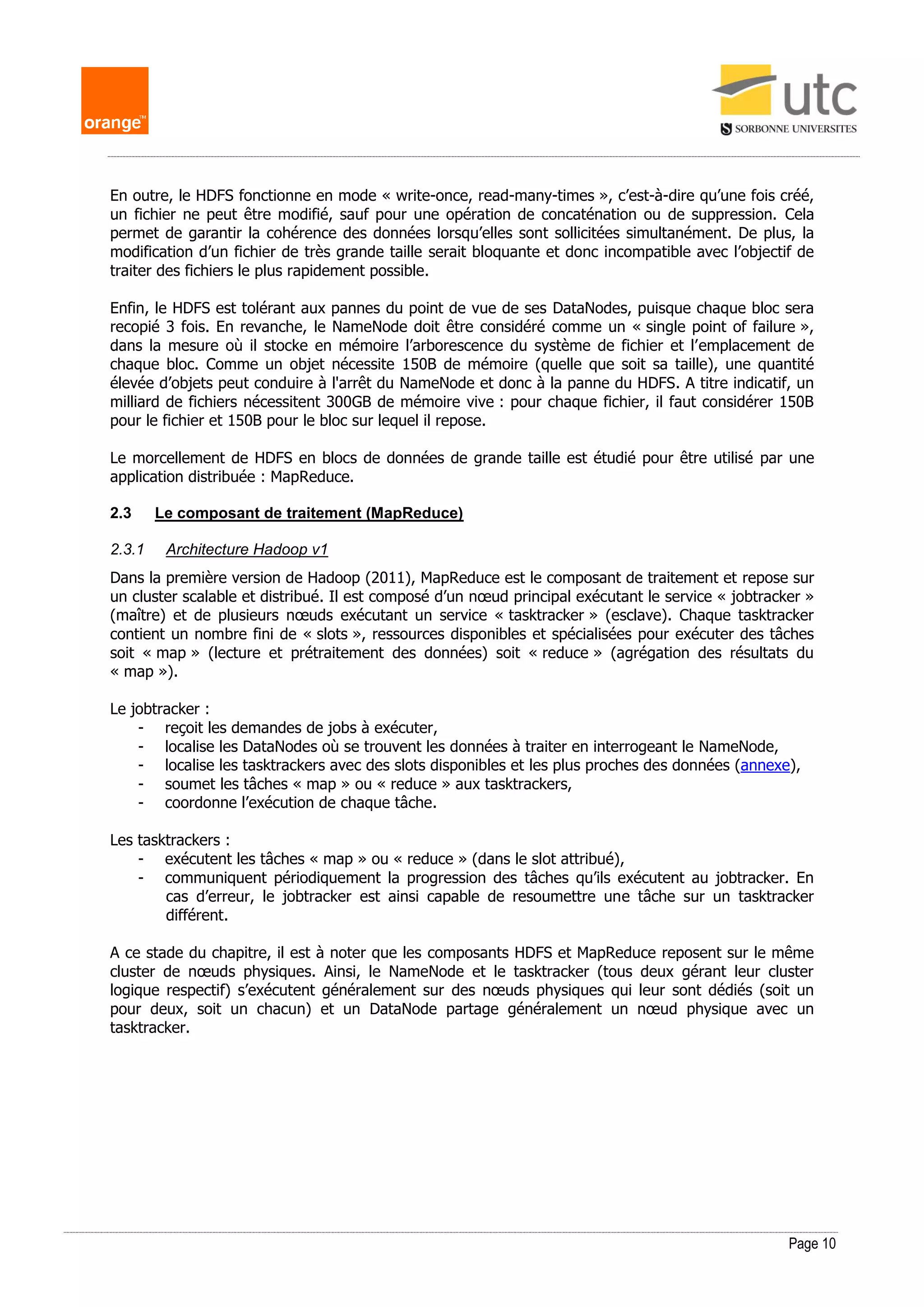 Page 10
En outre, le HDFS fonctionne en mode « write-once, read-many-times », c’est-à-dire qu’une fois créé,
un fichier ne peut être modifié, sauf pour une opération de concaténation ou de suppression. Cela
permet de garantir la cohérence des données lorsqu’elles sont sollicitées simultanément. De plus, la
modification d’un fichier de très grande taille serait bloquante et donc incompatible avec l’objectif de
traiter des fichiers le plus rapidement possible.
Enfin, le HDFS est tolérant aux pannes du point de vue de ses DataNodes, puisque chaque bloc sera
recopié 3 fois. En revanche, le NameNode doit être considéré comme un « single point of failure »,
dans la mesure où il stocke en mémoire l’arborescence du système de fichier et l’emplacement de
chaque bloc. Comme un objet nécessite 150B de mémoire (quelle que soit sa taille), une quantité
élevée d’objets peut conduire à l'arrêt du NameNode et donc à la panne du HDFS. A titre indicatif, un
milliard de fichiers nécessitent 300GB de mémoire vive : pour chaque fichier, il faut considérer 150B
pour le fichier et 150B pour le bloc sur lequel il repose.
Le morcellement de HDFS en blocs de données de grande taille est étudié pour être utilisé par une
application distribuée : MapReduce.
2.3 Le composant de traitement (MapReduce)
2.3.1 Architecture Hadoop v1
Dans la première version de Hadoop (2011), MapReduce est le composant de traitement et repose sur
un cluster scalable et distribué. Il est composé d’un nœud principal exécutant le service « jobtracker »
(maître) et de plusieurs nœuds exécutant un service « tasktracker » (esclave). Chaque tasktracker
contient un nombre fini de « slots », ressources disponibles et spécialisées pour exécuter des tâches
soit « map » (lecture et prétraitement des données) soit « reduce » (agrégation des résultats du
« map »).
Le jobtracker :
- reçoit les demandes de jobs à exécuter,
- localise les DataNodes où se trouvent les données à traiter en interrogeant le NameNode,
- localise les tasktrackers avec des slots disponibles et les plus proches des données (annexe),
- soumet les tâches « map » ou « reduce » aux tasktrackers,
- coordonne l’exécution de chaque tâche.
Les tasktrackers :
- exécutent les tâches « map » ou « reduce » (dans le slot attribué),
- communiquent périodiquement la progression des tâches qu’ils exécutent au jobtracker. En
cas d’erreur, le jobtracker est ainsi capable de resoumettre une tâche sur un tasktracker
différent.
A ce stade du chapitre, il est à noter que les composants HDFS et MapReduce reposent sur le même
cluster de nœuds physiques. Ainsi, le NameNode et le tasktracker (tous deux gérant leur cluster
logique respectif) s’exécutent généralement sur des nœuds physiques qui leur sont dédiés (soit un
pour deux, soit un chacun) et un DataNode partage généralement un nœud physique avec un
tasktracker.
 