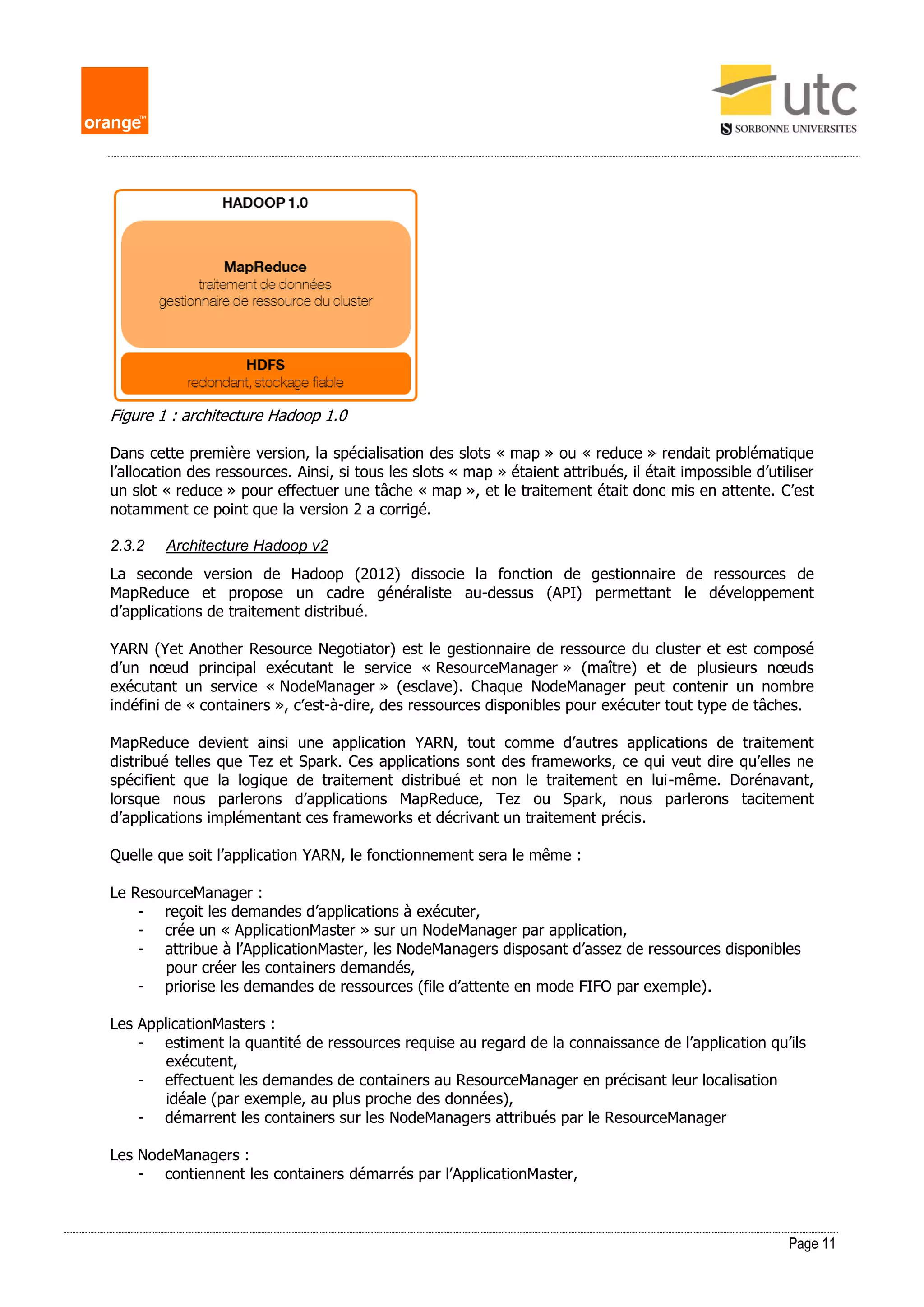 Page 11
Figure 1 : architecture Hadoop 1.0
Dans cette première version, la spécialisation des slots « map » ou « reduce » rendait problématique
l’allocation des ressources. Ainsi, si tous les slots « map » étaient attribués, il était impossible d’utiliser
un slot « reduce » pour effectuer une tâche « map », et le traitement était donc mis en attente. C’est
notamment ce point que la version 2 a corrigé.
2.3.2 Architecture Hadoop v2
La seconde version de Hadoop (2012) dissocie la fonction de gestionnaire de ressources de
MapReduce et propose un cadre généraliste au-dessus (API) permettant le développement
d’applications de traitement distribué.
YARN (Yet Another Resource Negotiator) est le gestionnaire de ressource du cluster et est composé
d’un nœud principal exécutant le service « ResourceManager » (maître) et de plusieurs nœuds
exécutant un service « NodeManager » (esclave). Chaque NodeManager peut contenir un nombre
indéfini de « containers », c’est-à-dire, des ressources disponibles pour exécuter tout type de tâches.
MapReduce devient ainsi une application YARN, tout comme d’autres applications de traitement
distribué telles que Tez et Spark. Ces applications sont des frameworks, ce qui veut dire qu’elles ne
spécifient que la logique de traitement distribué et non le traitement en lui-même. Dorénavant,
lorsque nous parlerons d’applications MapReduce, Tez ou Spark, nous parlerons tacitement
d’applications implémentant ces frameworks et décrivant un traitement précis.
Quelle que soit l’application YARN, le fonctionnement sera le même :
Le ResourceManager :
- reçoit les demandes d’applications à exécuter,
- crée un « ApplicationMaster » sur un NodeManager par application,
- attribue à l’ApplicationMaster, les NodeManagers disposant d’assez de ressources disponibles
pour créer les containers demandés,
- priorise les demandes de ressources (file d’attente en mode FIFO par exemple).
Les ApplicationMasters :
- estiment la quantité de ressources requise au regard de la connaissance de l’application qu’ils
exécutent,
- effectuent les demandes de containers au ResourceManager en précisant leur localisation
idéale (par exemple, au plus proche des données),
- démarrent les containers sur les NodeManagers attribués par le ResourceManager
Les NodeManagers :
- contiennent les containers démarrés par l’ApplicationMaster,
 