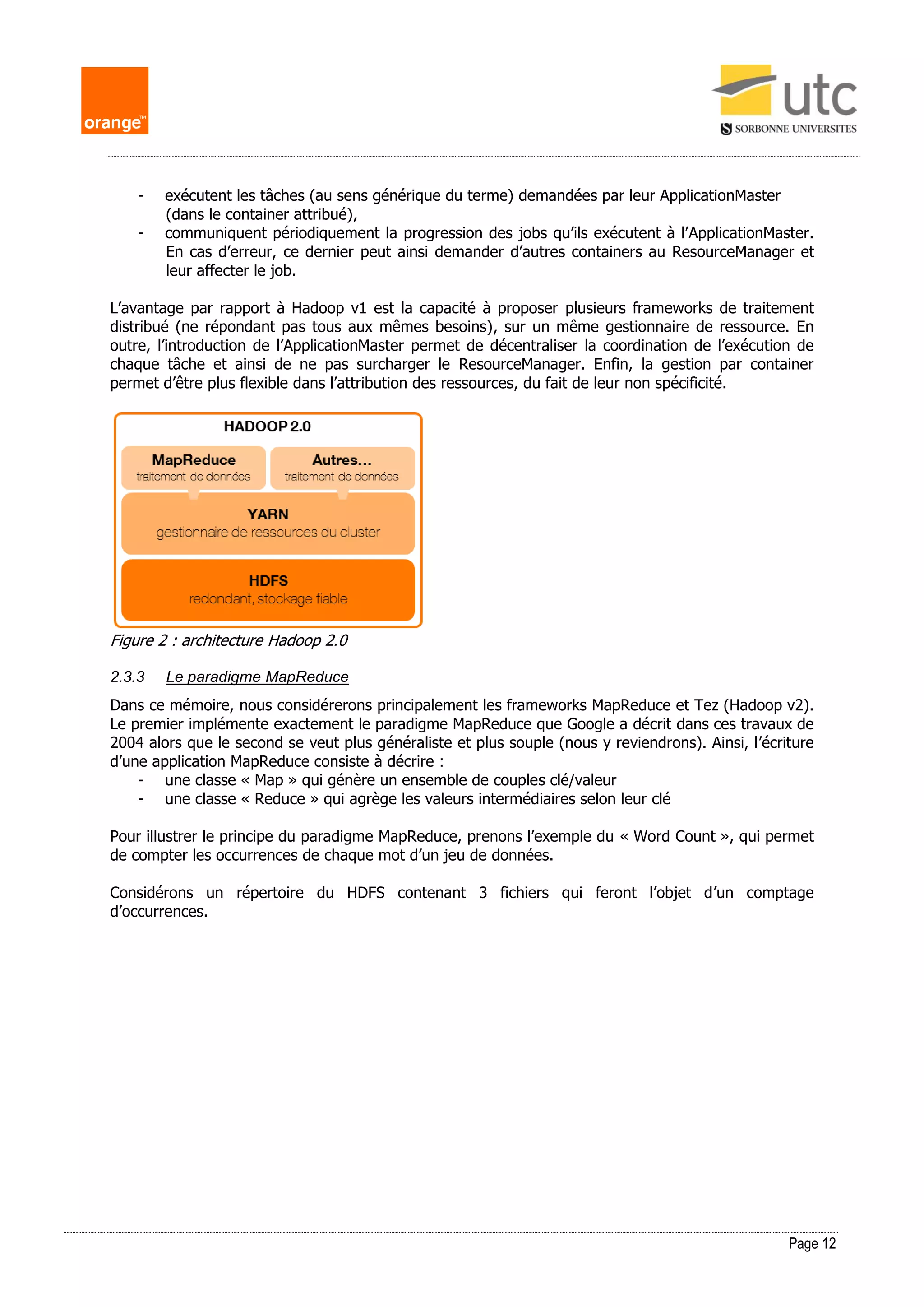Page 12
- exécutent les tâches (au sens générique du terme) demandées par leur ApplicationMaster
(dans le container attribué),
- communiquent périodiquement la progression des jobs qu’ils exécutent à l’ApplicationMaster.
En cas d’erreur, ce dernier peut ainsi demander d’autres containers au ResourceManager et
leur affecter le job.
L’avantage par rapport à Hadoop v1 est la capacité à proposer plusieurs frameworks de traitement
distribué (ne répondant pas tous aux mêmes besoins), sur un même gestionnaire de ressource. En
outre, l’introduction de l’ApplicationMaster permet de décentraliser la coordination de l’exécution de
chaque tâche et ainsi de ne pas surcharger le ResourceManager. Enfin, la gestion par container
permet d’être plus flexible dans l’attribution des ressources, du fait de leur non spécificité.
Figure 2 : architecture Hadoop 2.0
2.3.3 Le paradigme MapReduce
Dans ce mémoire, nous considérerons principalement les frameworks MapReduce et Tez (Hadoop v2).
Le premier implémente exactement le paradigme MapReduce que Google a décrit dans ces travaux de
2004 alors que le second se veut plus généraliste et plus souple (nous y reviendrons). Ainsi, l’écriture
d’une application MapReduce consiste à décrire :
- une classe « Map » qui génère un ensemble de couples clé/valeur
- une classe « Reduce » qui agrège les valeurs intermédiaires selon leur clé
Pour illustrer le principe du paradigme MapReduce, prenons l’exemple du « Word Count », qui permet
de compter les occurrences de chaque mot d’un jeu de données.
Considérons un répertoire du HDFS contenant 3 fichiers qui feront l’objet d’un comptage
d’occurrences.
 