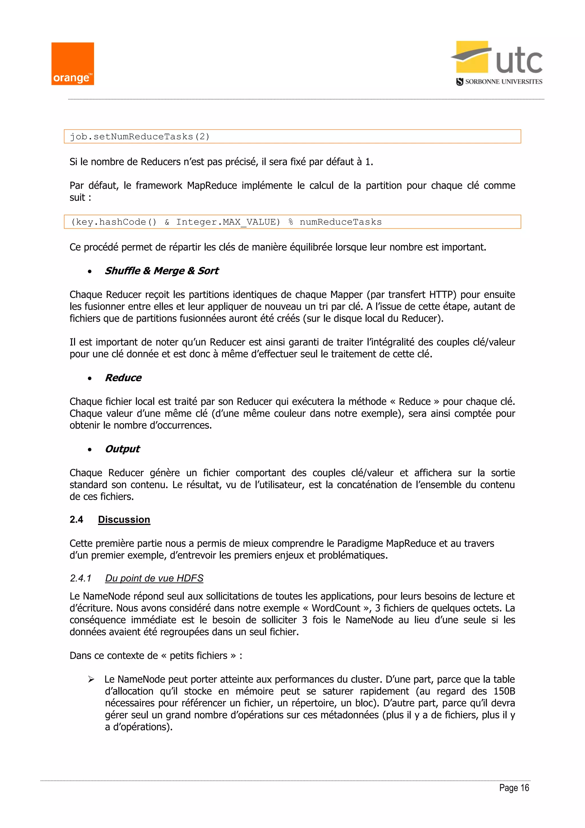Page 16
job.setNumReduceTasks(2)
Si le nombre de Reducers n’est pas précisé, il sera fixé par défaut à 1.
Par défaut, le framework MapReduce implémente le calcul de la partition pour chaque clé comme
suit :
(key.hashCode() & Integer.MAX_VALUE) % numReduceTasks
Ce procédé permet de répartir les clés de manière équilibrée lorsque leur nombre est important.
 Shuffle & Merge & Sort
Chaque Reducer reçoit les partitions identiques de chaque Mapper (par transfert HTTP) pour ensuite
les fusionner entre elles et leur appliquer de nouveau un tri par clé. A l’issue de cette étape, autant de
fichiers que de partitions fusionnées auront été créés (sur le disque local du Reducer).
Il est important de noter qu’un Reducer est ainsi garanti de traiter l’intégralité des couples clé/valeur
pour une clé donnée et est donc à même d’effectuer seul le traitement de cette clé.
 Reduce
Chaque fichier local est traité par son Reducer qui exécutera la méthode « Reduce » pour chaque clé.
Chaque valeur d’une même clé (d’une même couleur dans notre exemple), sera ainsi comptée pour
obtenir le nombre d’occurrences.
 Output
Chaque Reducer génère un fichier comportant des couples clé/valeur et affichera sur la sortie
standard son contenu. Le résultat, vu de l’utilisateur, est la concaténation de l’ensemble du contenu
de ces fichiers.
2.4 Discussion
Cette première partie nous a permis de mieux comprendre le Paradigme MapReduce et au travers
d’un premier exemple, d’entrevoir les premiers enjeux et problématiques.
2.4.1 Du point de vue HDFS
Le NameNode répond seul aux sollicitations de toutes les applications, pour leurs besoins de lecture et
d’écriture. Nous avons considéré dans notre exemple « WordCount », 3 fichiers de quelques octets. La
conséquence immédiate est le besoin de solliciter 3 fois le NameNode au lieu d’une seule si les
données avaient été regroupées dans un seul fichier.
Dans ce contexte de « petits fichiers » :
 Le NameNode peut porter atteinte aux performances du cluster. D’une part, parce que la table
d’allocation qu’il stocke en mémoire peut se saturer rapidement (au regard des 150B
nécessaires pour référencer un fichier, un répertoire, un bloc). D’autre part, parce qu’il devra
gérer seul un grand nombre d’opérations sur ces métadonnées (plus il y a de fichiers, plus il y
a d’opérations).
 