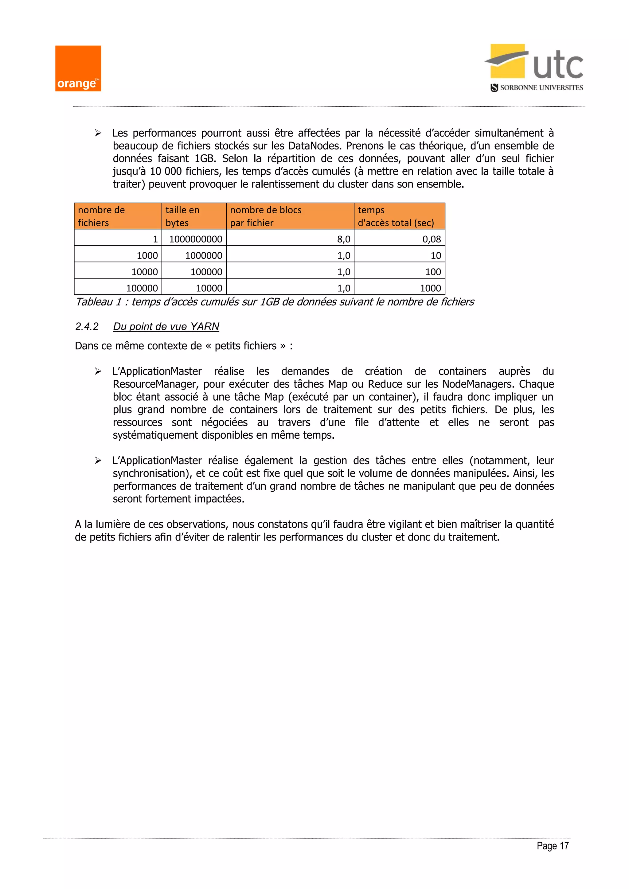 Page 17
 Les performances pourront aussi être affectées par la nécessité d’accéder simultanément à
beaucoup de fichiers stockés sur les DataNodes. Prenons le cas théorique, d’un ensemble de
données faisant 1GB. Selon la répartition de ces données, pouvant aller d’un seul fichier
jusqu’à 10 000 fichiers, les temps d’accès cumulés (à mettre en relation avec la taille totale à
traiter) peuvent provoquer le ralentissement du cluster dans son ensemble.
nombre de
fichiers
taille en
bytes
nombre de blocs
par fichier
temps
d'accès total (sec)
1 1000000000 8,0 0,08
1000 1000000 1,0 10
10000 100000 1,0 100
100000 10000 1,0 1000
Tableau 1 : temps d’accès cumulés sur 1GB de données suivant le nombre de fichiers
2.4.2 Du point de vue YARN
Dans ce même contexte de « petits fichiers » :
 L’ApplicationMaster réalise les demandes de création de containers auprès du
ResourceManager, pour exécuter des tâches Map ou Reduce sur les NodeManagers. Chaque
bloc étant associé à une tâche Map (exécuté par un container), il faudra donc impliquer un
plus grand nombre de containers lors de traitement sur des petits fichiers. De plus, les
ressources sont négociées au travers d’une file d’attente et elles ne seront pas
systématiquement disponibles en même temps.
 L’ApplicationMaster réalise également la gestion des tâches entre elles (notamment, leur
synchronisation), et ce coût est fixe quel que soit le volume de données manipulées. Ainsi, les
performances de traitement d’un grand nombre de tâches ne manipulant que peu de données
seront fortement impactées.
A la lumière de ces observations, nous constatons qu’il faudra être vigilant et bien maîtriser la quantité
de petits fichiers afin d’éviter de ralentir les performances du cluster et donc du traitement.
 