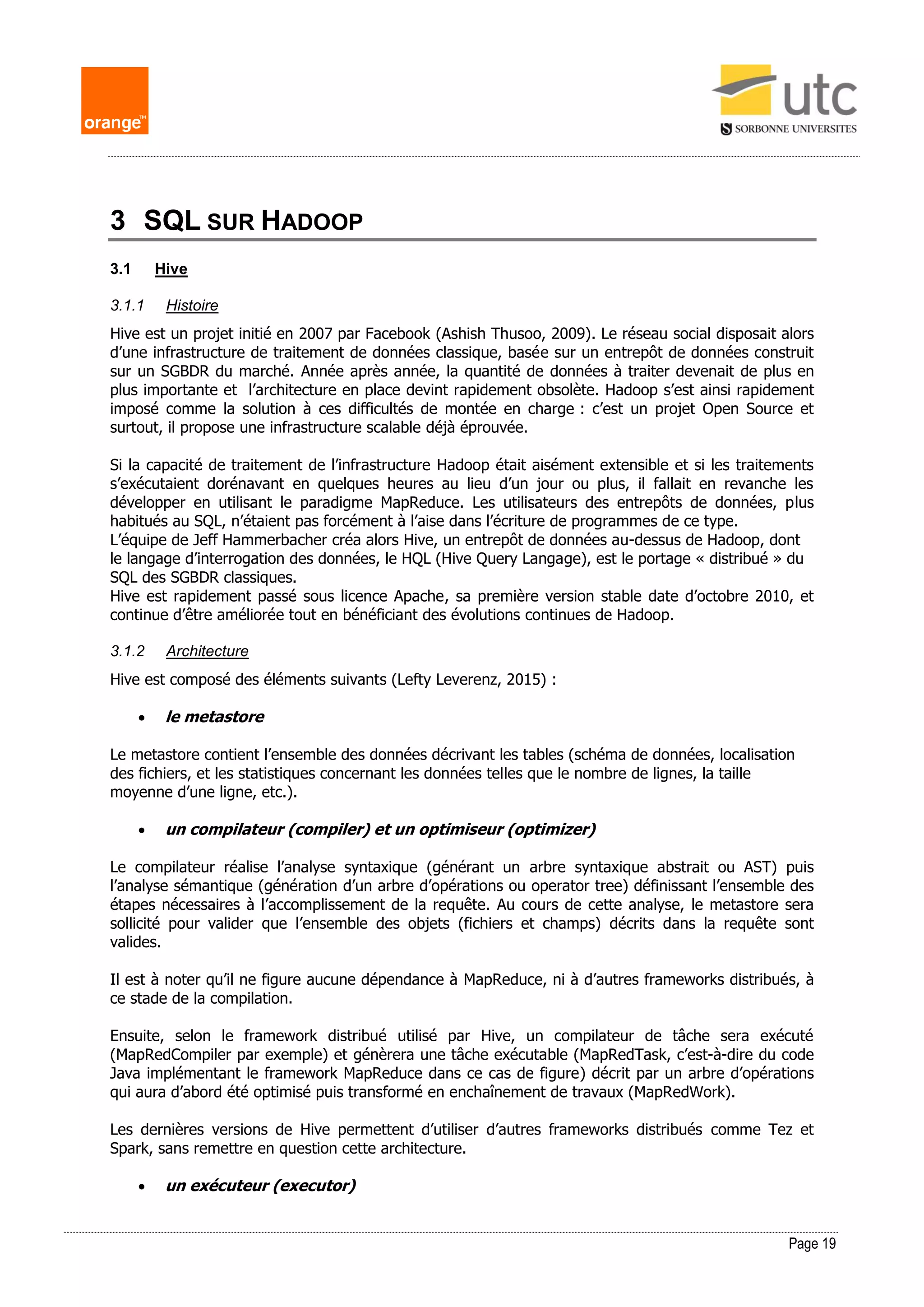 Page 19
3 SQL SUR HADOOP
3.1 Hive
3.1.1 Histoire
Hive est un projet initié en 2007 par Facebook (Ashish Thusoo, 2009). Le réseau social disposait alors
d’une infrastructure de traitement de données classique, basée sur un entrepôt de données construit
sur un SGBDR du marché. Année après année, la quantité de données à traiter devenait de plus en
plus importante et l’architecture en place devint rapidement obsolète. Hadoop s’est ainsi rapidement
imposé comme la solution à ces difficultés de montée en charge : c’est un projet Open Source et
surtout, il propose une infrastructure scalable déjà éprouvée.
Si la capacité de traitement de l’infrastructure Hadoop était aisément extensible et si les traitements
s’exécutaient dorénavant en quelques heures au lieu d’un jour ou plus, il fallait en revanche les
développer en utilisant le paradigme MapReduce. Les utilisateurs des entrepôts de données, plus
habitués au SQL, n’étaient pas forcément à l’aise dans l’écriture de programmes de ce type.
L’équipe de Jeff Hammerbacher créa alors Hive, un entrepôt de données au-dessus de Hadoop, dont
le langage d’interrogation des données, le HQL (Hive Query Langage), est le portage « distribué » du
SQL des SGBDR classiques.
Hive est rapidement passé sous licence Apache, sa première version stable date d’octobre 2010, et
continue d’être améliorée tout en bénéficiant des évolutions continues de Hadoop.
3.1.2 Architecture
Hive est composé des éléments suivants (Lefty Leverenz, 2015) :
 le metastore
Le metastore contient l’ensemble des données décrivant les tables (schéma de données, localisation
des fichiers, et les statistiques concernant les données telles que le nombre de lignes, la taille
moyenne d’une ligne, etc.).
 un compilateur (compiler) et un optimiseur (optimizer)
Le compilateur réalise l’analyse syntaxique (générant un arbre syntaxique abstrait ou AST) puis
l’analyse sémantique (génération d’un arbre d’opérations ou operator tree) définissant l’ensemble des
étapes nécessaires à l’accomplissement de la requête. Au cours de cette analyse, le metastore sera
sollicité pour valider que l’ensemble des objets (fichiers et champs) décrits dans la requête sont
valides.
Il est à noter qu’il ne figure aucune dépendance à MapReduce, ni à d’autres frameworks distribués, à
ce stade de la compilation.
Ensuite, selon le framework distribué utilisé par Hive, un compilateur de tâche sera exécuté
(MapRedCompiler par exemple) et génèrera une tâche exécutable (MapRedTask, c’est-à-dire du code
Java implémentant le framework MapReduce dans ce cas de figure) décrit par un arbre d’opérations
qui aura d’abord été optimisé puis transformé en enchaînement de travaux (MapRedWork).
Les dernières versions de Hive permettent d’utiliser d’autres frameworks distribués comme Tez et
Spark, sans remettre en question cette architecture.
 un exécuteur (executor)
 