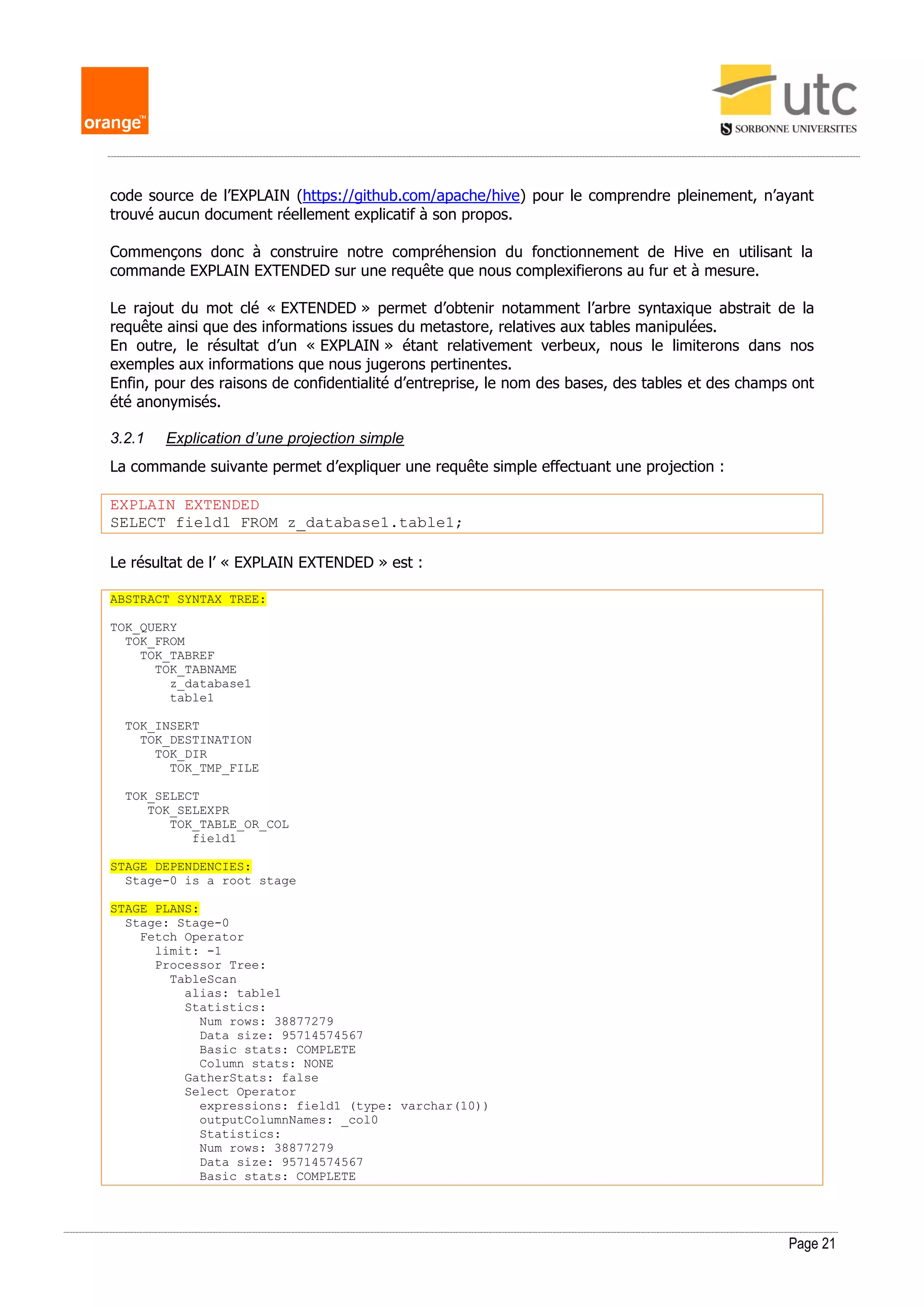 Page 21
code source de l’EXPLAIN (https://github.com/apache/hive) pour le comprendre pleinement, n’ayant
trouvé aucun document réellement explicatif à son propos.
Commençons donc à construire notre compréhension du fonctionnement de Hive en utilisant la
commande EXPLAIN EXTENDED sur une requête que nous complexifierons au fur et à mesure.
Le rajout du mot clé « EXTENDED » permet d’obtenir notamment l’arbre syntaxique abstrait de la
requête ainsi que des informations issues du metastore, relatives aux tables manipulées.
En outre, le résultat d’un « EXPLAIN » étant relativement verbeux, nous le limiterons dans nos
exemples aux informations que nous jugerons pertinentes.
Enfin, pour des raisons de confidentialité d’entreprise, le nom des bases, des tables et des champs ont
été anonymisés.
3.2.1 Explication d’une projection simple
La commande suivante permet d’expliquer une requête simple effectuant une projection :
EXPLAIN EXTENDED
SELECT field1 FROM z_database1.table1;
Le résultat de l’ « EXPLAIN EXTENDED » est :
ABSTRACT SYNTAX TREE:
TOK_QUERY
TOK_FROM
TOK_TABREF
TOK_TABNAME
z_database1
table1
TOK_INSERT
TOK_DESTINATION
TOK_DIR
TOK_TMP_FILE
TOK_SELECT
TOK_SELEXPR
TOK_TABLE_OR_COL
field1
STAGE DEPENDENCIES:
Stage-0 is a root stage
STAGE PLANS:
Stage: Stage-0
Fetch Operator
limit: -1
Processor Tree:
TableScan
alias: table1
Statistics:
Num rows: 38877279
Data size: 95714574567
Basic stats: COMPLETE
Column stats: NONE
GatherStats: false
Select Operator
expressions: field1 (type: varchar(10))
outputColumnNames: _col0
Statistics:
Num rows: 38877279
Data size: 95714574567
Basic stats: COMPLETE
 