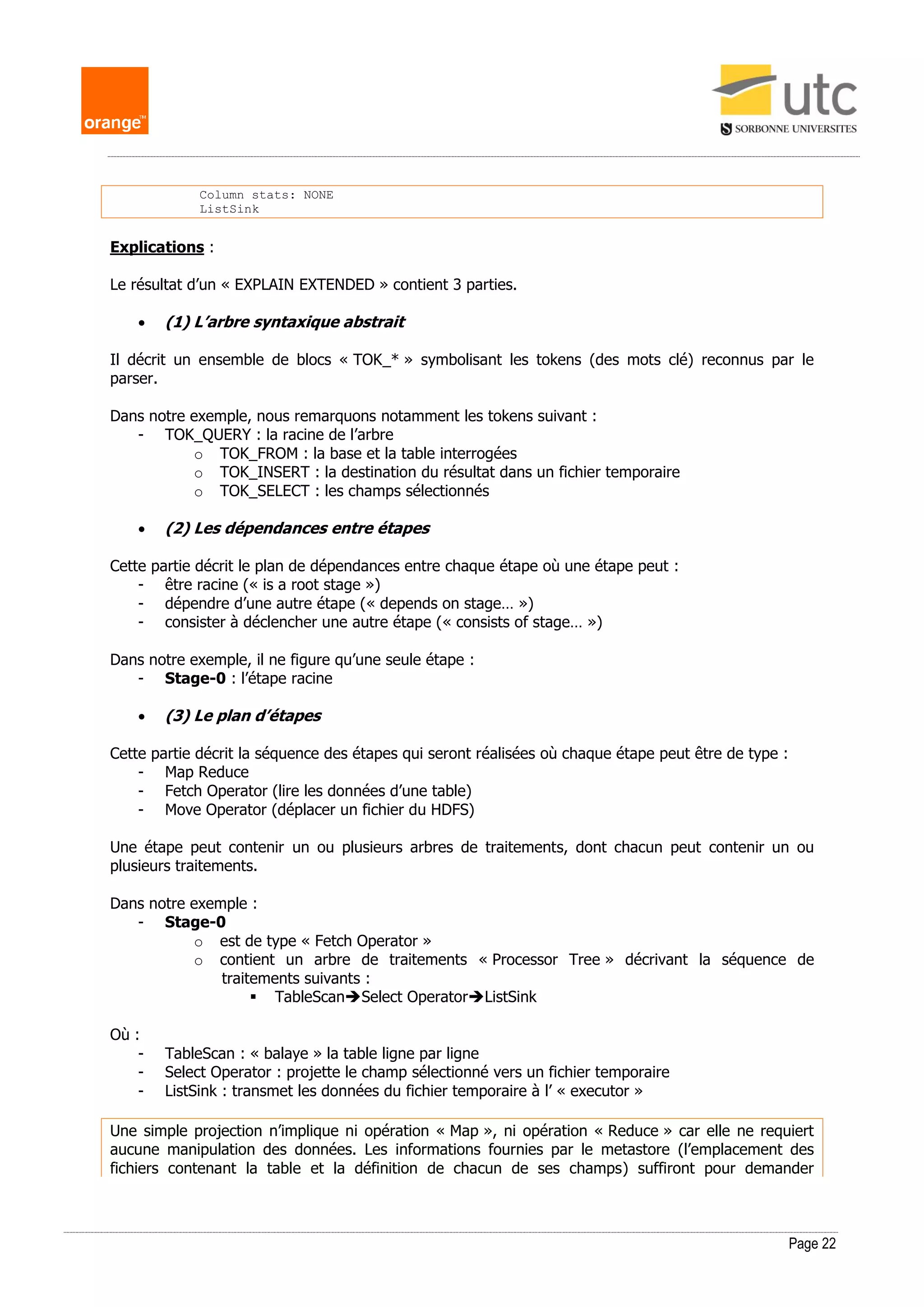Page 22
Column stats: NONE
ListSink
Explications :
Le résultat d’un « EXPLAIN EXTENDED » contient 3 parties.
 (1) L’arbre syntaxique abstrait
Il décrit un ensemble de blocs « TOK_* » symbolisant les tokens (des mots clé) reconnus par le
parser.
Dans notre exemple, nous remarquons notamment les tokens suivant :
- TOK_QUERY : la racine de l’arbre
o TOK_FROM : la base et la table interrogées
o TOK_INSERT : la destination du résultat dans un fichier temporaire
o TOK_SELECT : les champs sélectionnés
 (2) Les dépendances entre étapes
Cette partie décrit le plan de dépendances entre chaque étape où une étape peut :
- être racine (« is a root stage »)
- dépendre d’une autre étape (« depends on stage… »)
- consister à déclencher une autre étape (« consists of stage… »)
Dans notre exemple, il ne figure qu’une seule étape :
- Stage-0 : l’étape racine
 (3) Le plan d’étapes
Cette partie décrit la séquence des étapes qui seront réalisées où chaque étape peut être de type :
- Map Reduce
- Fetch Operator (lire les données d’une table)
- Move Operator (déplacer un fichier du HDFS)
Une étape peut contenir un ou plusieurs arbres de traitements, dont chacun peut contenir un ou
plusieurs traitements.
Dans notre exemple :
- Stage-0
o est de type « Fetch Operator »
o contient un arbre de traitements « Processor Tree » décrivant la séquence de
traitements suivants :
 TableScanSelect OperatorListSink
Où :
- TableScan : « balaye » la table ligne par ligne
- Select Operator : projette le champ sélectionné vers un fichier temporaire
- ListSink : transmet les données du fichier temporaire à l’ « executor »
Une simple projection n’implique ni opération « Map », ni opération « Reduce » car elle ne requiert
aucune manipulation des données. Les informations fournies par le metastore (l’emplacement des
fichiers contenant la table et la définition de chacun de ses champs) suffiront pour demander
 