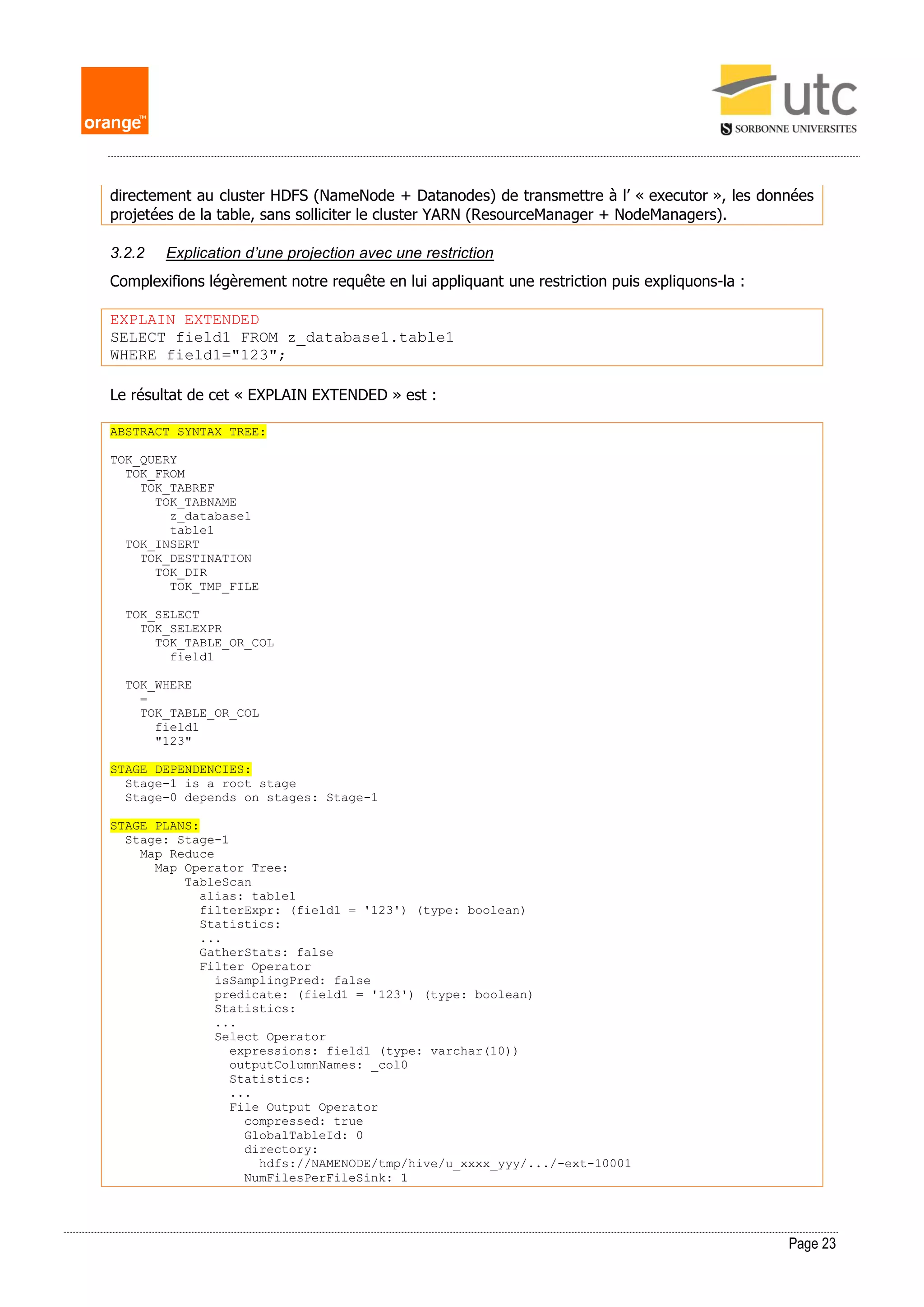 Page 23
directement au cluster HDFS (NameNode + Datanodes) de transmettre à l’ « executor », les données
projetées de la table, sans solliciter le cluster YARN (ResourceManager + NodeManagers).
3.2.2 Explication d’une projection avec une restriction
Complexifions légèrement notre requête en lui appliquant une restriction puis expliquons-la :
EXPLAIN EXTENDED
SELECT field1 FROM z_database1.table1
WHERE field1="123";
Le résultat de cet « EXPLAIN EXTENDED » est :
ABSTRACT SYNTAX TREE:
TOK_QUERY
TOK_FROM
TOK_TABREF
TOK_TABNAME
z_database1
table1
TOK_INSERT
TOK_DESTINATION
TOK_DIR
TOK_TMP_FILE
TOK_SELECT
TOK_SELEXPR
TOK_TABLE_OR_COL
field1
TOK_WHERE
=
TOK_TABLE_OR_COL
field1
"123"
STAGE DEPENDENCIES:
Stage-1 is a root stage
Stage-0 depends on stages: Stage-1
STAGE PLANS:
Stage: Stage-1
Map Reduce
Map Operator Tree:
TableScan
alias: table1
filterExpr: (field1 = '123') (type: boolean)
Statistics:
...
GatherStats: false
Filter Operator
isSamplingPred: false
predicate: (field1 = '123') (type: boolean)
Statistics:
...
Select Operator
expressions: field1 (type: varchar(10))
outputColumnNames: _col0
Statistics:
...
File Output Operator
compressed: true
GlobalTableId: 0
directory:
hdfs://NAMENODE/tmp/hive/u_xxxx_yyy/.../-ext-10001
NumFilesPerFileSink: 1
 