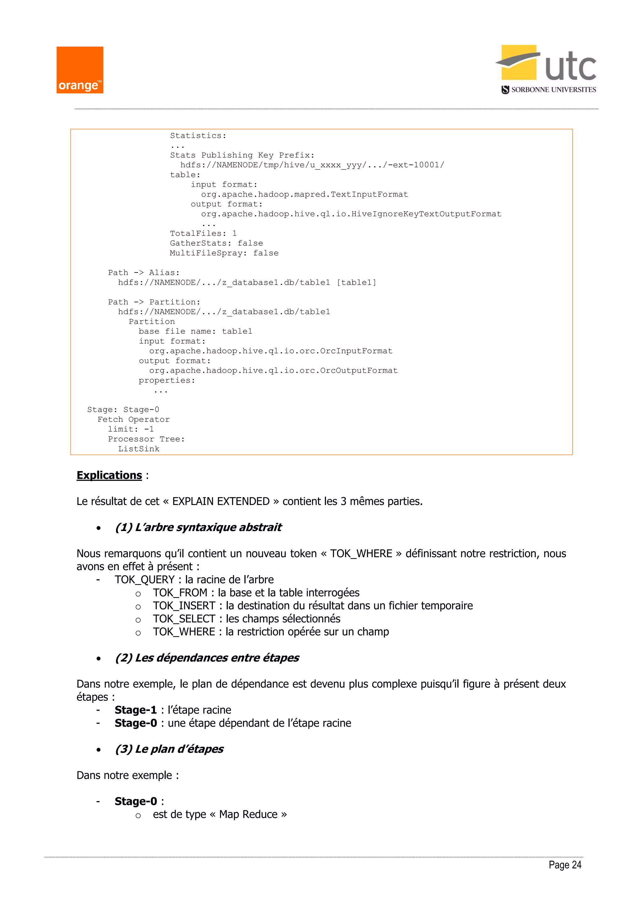 Page 24
Statistics:
...
Stats Publishing Key Prefix:
hdfs://NAMENODE/tmp/hive/u_xxxx_yyy/.../-ext-10001/
table:
input format:
org.apache.hadoop.mapred.TextInputFormat
output format:
org.apache.hadoop.hive.ql.io.HiveIgnoreKeyTextOutputFormat
...
TotalFiles: 1
GatherStats: false
MultiFileSpray: false
Path -> Alias:
hdfs://NAMENODE/.../z_database1.db/table1 [table1]
Path -> Partition:
hdfs://NAMENODE/.../z_database1.db/table1
Partition
base file name: table1
input format:
org.apache.hadoop.hive.ql.io.orc.OrcInputFormat
output format:
org.apache.hadoop.hive.ql.io.orc.OrcOutputFormat
properties:
...
Stage: Stage-0
Fetch Operator
limit: -1
Processor Tree:
ListSink
Explications :
Le résultat de cet « EXPLAIN EXTENDED » contient les 3 mêmes parties.
 (1) L’arbre syntaxique abstrait
Nous remarquons qu’il contient un nouveau token « TOK_WHERE » définissant notre restriction, nous
avons en effet à présent :
- TOK_QUERY : la racine de l’arbre
o TOK_FROM : la base et la table interrogées
o TOK_INSERT : la destination du résultat dans un fichier temporaire
o TOK_SELECT : les champs sélectionnés
o TOK_WHERE : la restriction opérée sur un champ
 (2) Les dépendances entre étapes
Dans notre exemple, le plan de dépendance est devenu plus complexe puisqu’il figure à présent deux
étapes :
- Stage-1 : l’étape racine
- Stage-0 : une étape dépendant de l’étape racine
 (3) Le plan d’étapes
Dans notre exemple :
- Stage-0 :
o est de type « Map Reduce »
 
