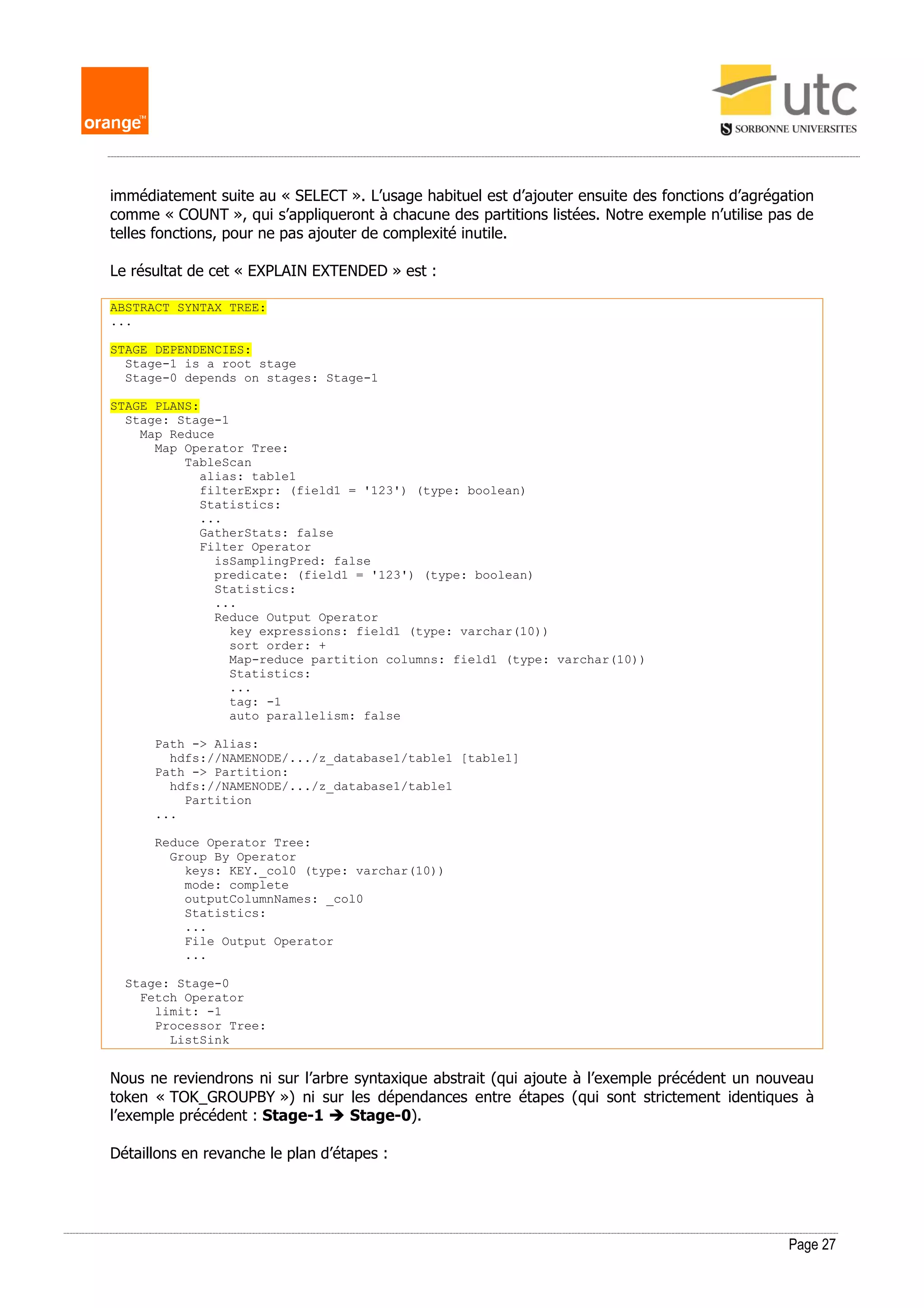 Page 27
immédiatement suite au « SELECT ». L’usage habituel est d’ajouter ensuite des fonctions d’agrégation
comme « COUNT », qui s’appliqueront à chacune des partitions listées. Notre exemple n’utilise pas de
telles fonctions, pour ne pas ajouter de complexité inutile.
Le résultat de cet « EXPLAIN EXTENDED » est :
ABSTRACT SYNTAX TREE:
...
STAGE DEPENDENCIES:
Stage-1 is a root stage
Stage-0 depends on stages: Stage-1
STAGE PLANS:
Stage: Stage-1
Map Reduce
Map Operator Tree:
TableScan
alias: table1
filterExpr: (field1 = '123') (type: boolean)
Statistics:
...
GatherStats: false
Filter Operator
isSamplingPred: false
predicate: (field1 = '123') (type: boolean)
Statistics:
...
Reduce Output Operator
key expressions: field1 (type: varchar(10))
sort order: +
Map-reduce partition columns: field1 (type: varchar(10))
Statistics:
...
tag: -1
auto parallelism: false
Path -> Alias:
hdfs://NAMENODE/.../z_database1/table1 [table1]
Path -> Partition:
hdfs://NAMENODE/.../z_database1/table1
Partition
...
Reduce Operator Tree:
Group By Operator
keys: KEY._col0 (type: varchar(10))
mode: complete
outputColumnNames: _col0
Statistics:
...
File Output Operator
...
Stage: Stage-0
Fetch Operator
limit: -1
Processor Tree:
ListSink
Nous ne reviendrons ni sur l’arbre syntaxique abstrait (qui ajoute à l’exemple précédent un nouveau
token « TOK_GROUPBY ») ni sur les dépendances entre étapes (qui sont strictement identiques à
l’exemple précédent : Stage-1  Stage-0).
Détaillons en revanche le plan d’étapes :
 