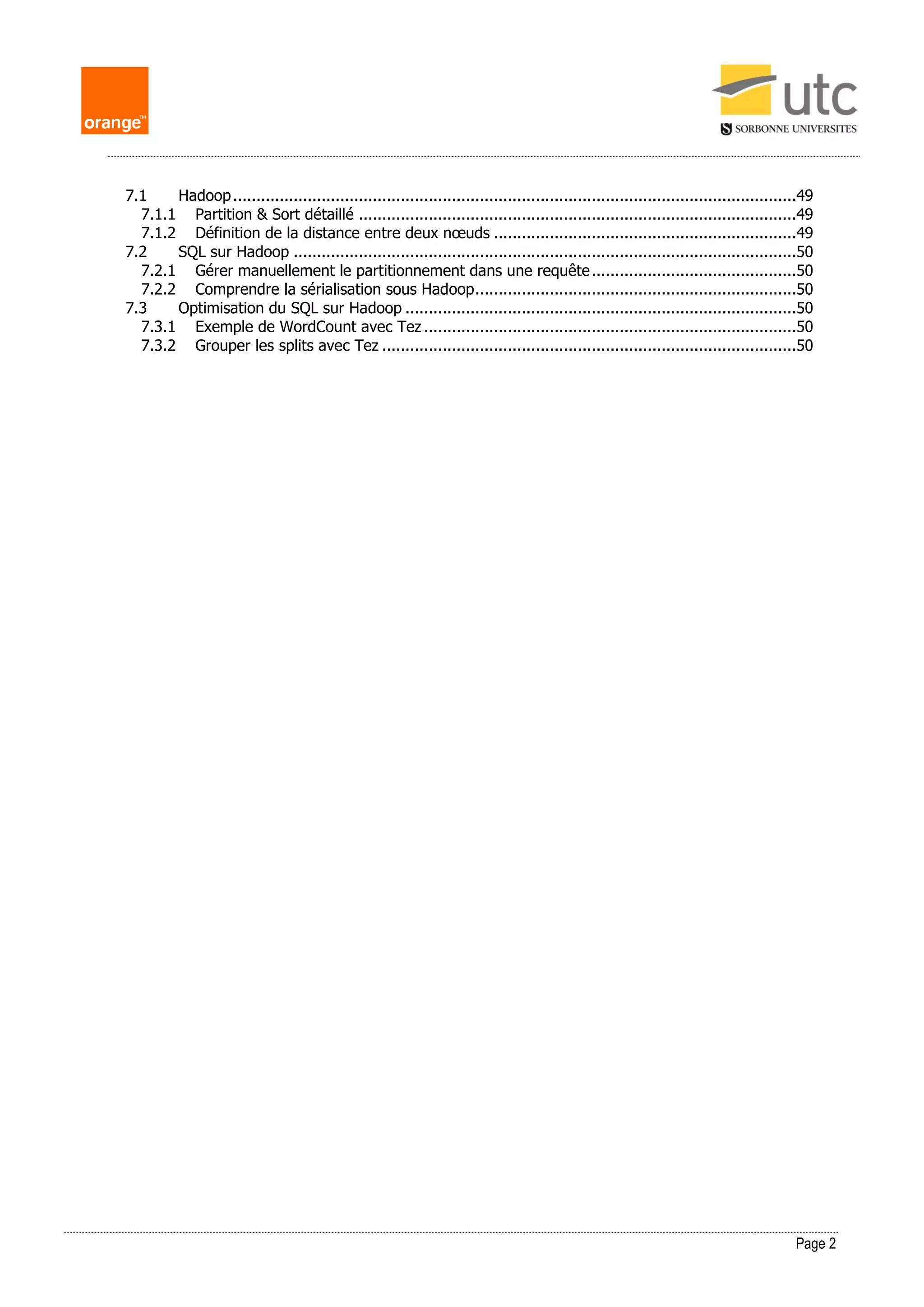 Page 2
7.1 Hadoop.........................................................................................................................49
7.1.1 Partition & Sort détaillé ..............................................................................................49
7.1.2 Définition de la distance entre deux nœuds .................................................................49
7.2 SQL sur Hadoop ............................................................................................................50
7.2.1 Gérer manuellement le partitionnement dans une requête............................................50
7.2.2 Comprendre la sérialisation sous Hadoop.....................................................................50
7.3 Optimisation du SQL sur Hadoop ....................................................................................50
7.3.1 Exemple de WordCount avec Tez ................................................................................50
7.3.2 Grouper les splits avec Tez .........................................................................................50
 