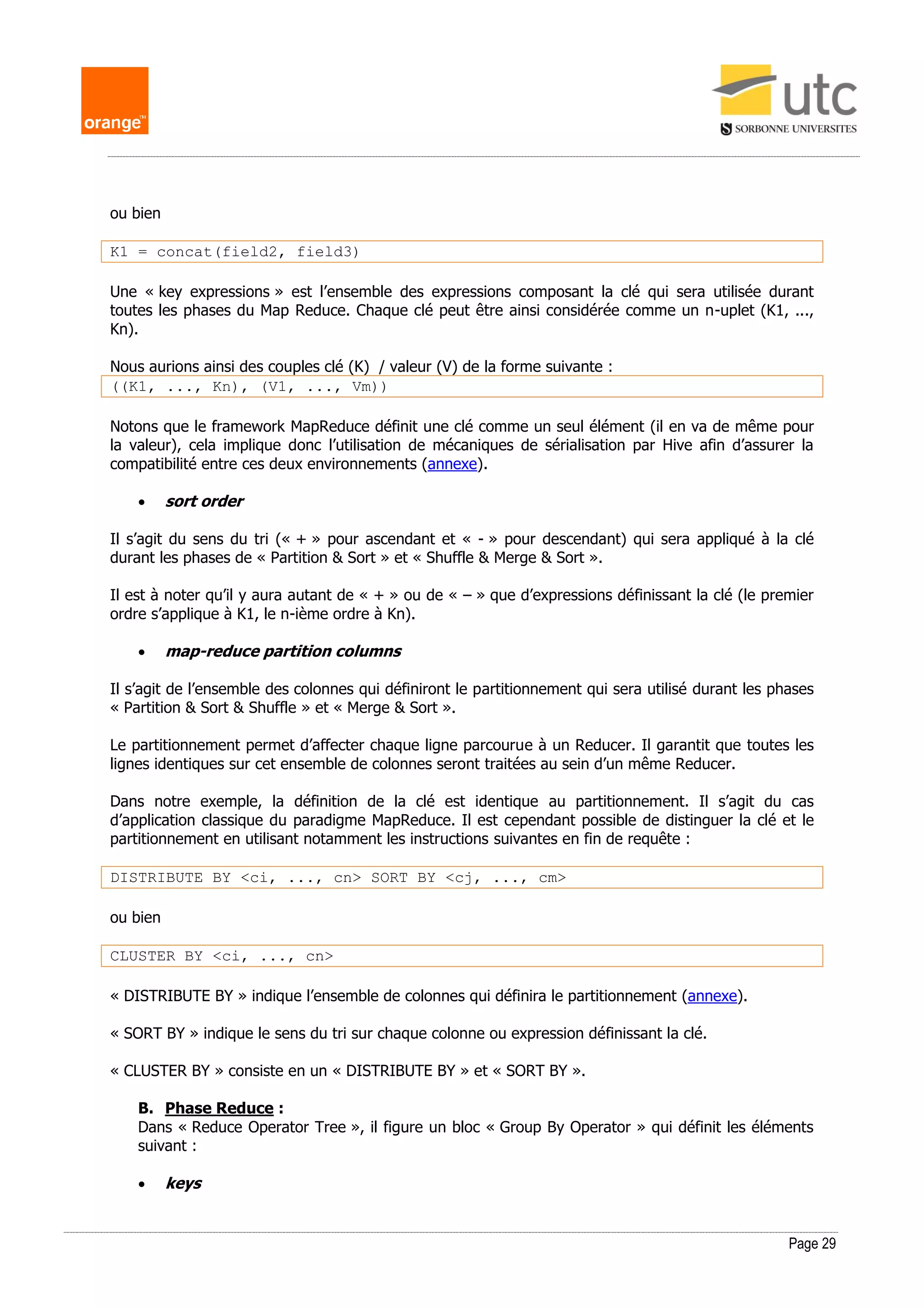 Page 29
ou bien
K1 = concat(field2, field3)
Une « key expressions » est l’ensemble des expressions composant la clé qui sera utilisée durant
toutes les phases du Map Reduce. Chaque clé peut être ainsi considérée comme un n-uplet (K1, ...,
Kn).
Nous aurions ainsi des couples clé (K) / valeur (V) de la forme suivante :
((K1, ..., Kn), (V1, ..., Vm))
Notons que le framework MapReduce définit une clé comme un seul élément (il en va de même pour
la valeur), cela implique donc l’utilisation de mécaniques de sérialisation par Hive afin d’assurer la
compatibilité entre ces deux environnements (annexe).
 sort order
Il s’agit du sens du tri (« + » pour ascendant et « - » pour descendant) qui sera appliqué à la clé
durant les phases de « Partition & Sort » et « Shuffle & Merge & Sort ».
Il est à noter qu’il y aura autant de « + » ou de « – » que d’expressions définissant la clé (le premier
ordre s’applique à K1, le n-ième ordre à Kn).
 map-reduce partition columns
Il s’agit de l’ensemble des colonnes qui définiront le partitionnement qui sera utilisé durant les phases
« Partition & Sort & Shuffle » et « Merge & Sort ».
Le partitionnement permet d’affecter chaque ligne parcourue à un Reducer. Il garantit que toutes les
lignes identiques sur cet ensemble de colonnes seront traitées au sein d’un même Reducer.
Dans notre exemple, la définition de la clé est identique au partitionnement. Il s’agit du cas
d’application classique du paradigme MapReduce. Il est cependant possible de distinguer la clé et le
partitionnement en utilisant notamment les instructions suivantes en fin de requête :
DISTRIBUTE BY <ci, ..., cn> SORT BY <cj, ..., cm>
ou bien
CLUSTER BY <ci, ..., cn>
« DISTRIBUTE BY » indique l’ensemble de colonnes qui définira le partitionnement (annexe).
« SORT BY » indique le sens du tri sur chaque colonne ou expression définissant la clé.
« CLUSTER BY » consiste en un « DISTRIBUTE BY » et « SORT BY ».
B. Phase Reduce :
Dans « Reduce Operator Tree », il figure un bloc « Group By Operator » qui définit les éléments
suivant :
 keys
 