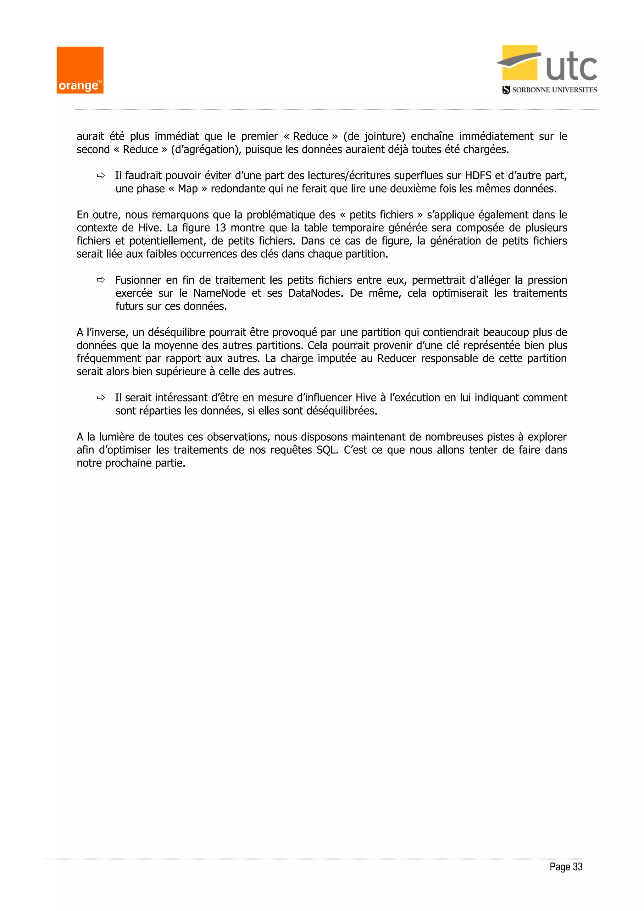 Page 33
aurait été plus immédiat que le premier « Reduce » (de jointure) enchaîne immédiatement sur le
second « Reduce » (d’agrégation), puisque les données auraient déjà toutes été chargées.
 Il faudrait pouvoir éviter d’une part des lectures/écritures superflues sur HDFS et d’autre part,
une phase « Map » redondante qui ne ferait que lire une deuxième fois les mêmes données.
En outre, nous remarquons que la problématique des « petits fichiers » s’applique également dans le
contexte de Hive. La figure 13 montre que la table temporaire générée sera composée de plusieurs
fichiers et potentiellement, de petits fichiers. Dans ce cas de figure, la génération de petits fichiers
serait liée aux faibles occurrences des clés dans chaque partition.
 Fusionner en fin de traitement les petits fichiers entre eux, permettrait d’alléger la pression
exercée sur le NameNode et ses DataNodes. De même, cela optimiserait les traitements
futurs sur ces données.
A l’inverse, un déséquilibre pourrait être provoqué par une partition qui contiendrait beaucoup plus de
données que la moyenne des autres partitions. Cela pourrait provenir d’une clé représentée bien plus
fréquemment par rapport aux autres. La charge imputée au Reducer responsable de cette partition
serait alors bien supérieure à celle des autres.
 Il serait intéressant d’être en mesure d’influencer Hive à l’exécution en lui indiquant comment
sont réparties les données, si elles sont déséquilibrées.
A la lumière de toutes ces observations, nous disposons maintenant de nombreuses pistes à explorer
afin d’optimiser les traitements de nos requêtes SQL. C’est ce que nous allons tenter de faire dans
notre prochaine partie.
 