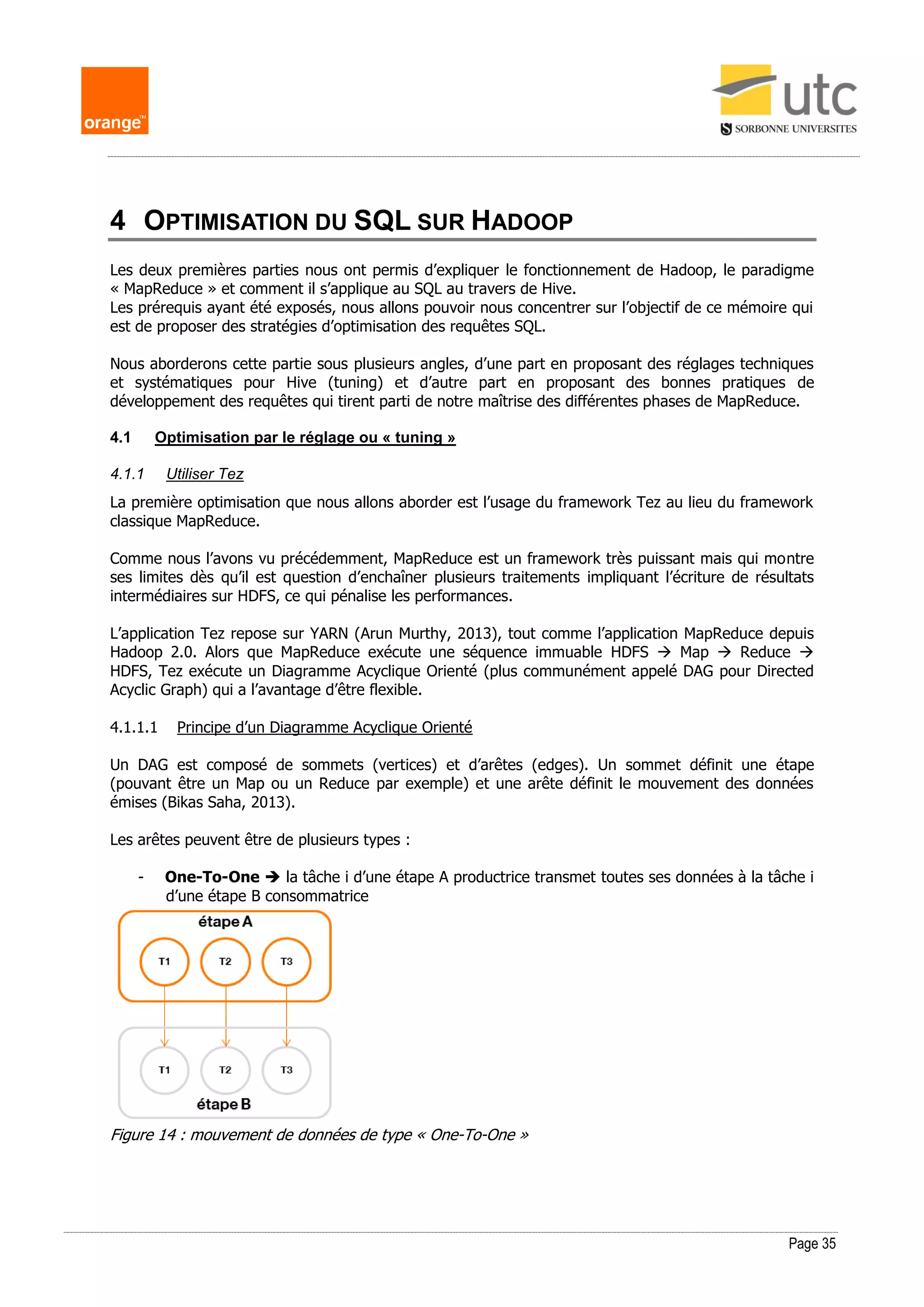 Page 35
4 OPTIMISATION DU SQL SUR HADOOP
Les deux premières parties nous ont permis d’expliquer le fonctionnement de Hadoop, le paradigme
« MapReduce » et comment il s’applique au SQL au travers de Hive.
Les prérequis ayant été exposés, nous allons pouvoir nous concentrer sur l’objectif de ce mémoire qui
est de proposer des stratégies d’optimisation des requêtes SQL.
Nous aborderons cette partie sous plusieurs angles, d’une part en proposant des réglages techniques
et systématiques pour Hive (tuning) et d’autre part en proposant des bonnes pratiques de
développement des requêtes qui tirent parti de notre maîtrise des différentes phases de MapReduce.
4.1 Optimisation par le réglage ou « tuning »
4.1.1 Utiliser Tez
La première optimisation que nous allons aborder est l’usage du framework Tez au lieu du framework
classique MapReduce.
Comme nous l’avons vu précédemment, MapReduce est un framework très puissant mais qui montre
ses limites dès qu’il est question d’enchaîner plusieurs traitements impliquant l’écriture de résultats
intermédiaires sur HDFS, ce qui pénalise les performances.
L’application Tez repose sur YARN (Arun Murthy, 2013), tout comme l’application MapReduce depuis
Hadoop 2.0. Alors que MapReduce exécute une séquence immuable HDFS  Map  Reduce 
HDFS, Tez exécute un Diagramme Acyclique Orienté (plus communément appelé DAG pour Directed
Acyclic Graph) qui a l’avantage d’être flexible.
4.1.1.1 Principe d’un Diagramme Acyclique Orienté
Un DAG est composé de sommets (vertices) et d’arêtes (edges). Un sommet définit une étape
(pouvant être un Map ou un Reduce par exemple) et une arête définit le mouvement des données
émises (Bikas Saha, 2013).
Les arêtes peuvent être de plusieurs types :
- One-To-One  la tâche i d’une étape A productrice transmet toutes ses données à la tâche i
d’une étape B consommatrice
Figure 14 : mouvement de données de type « One-To-One »
 