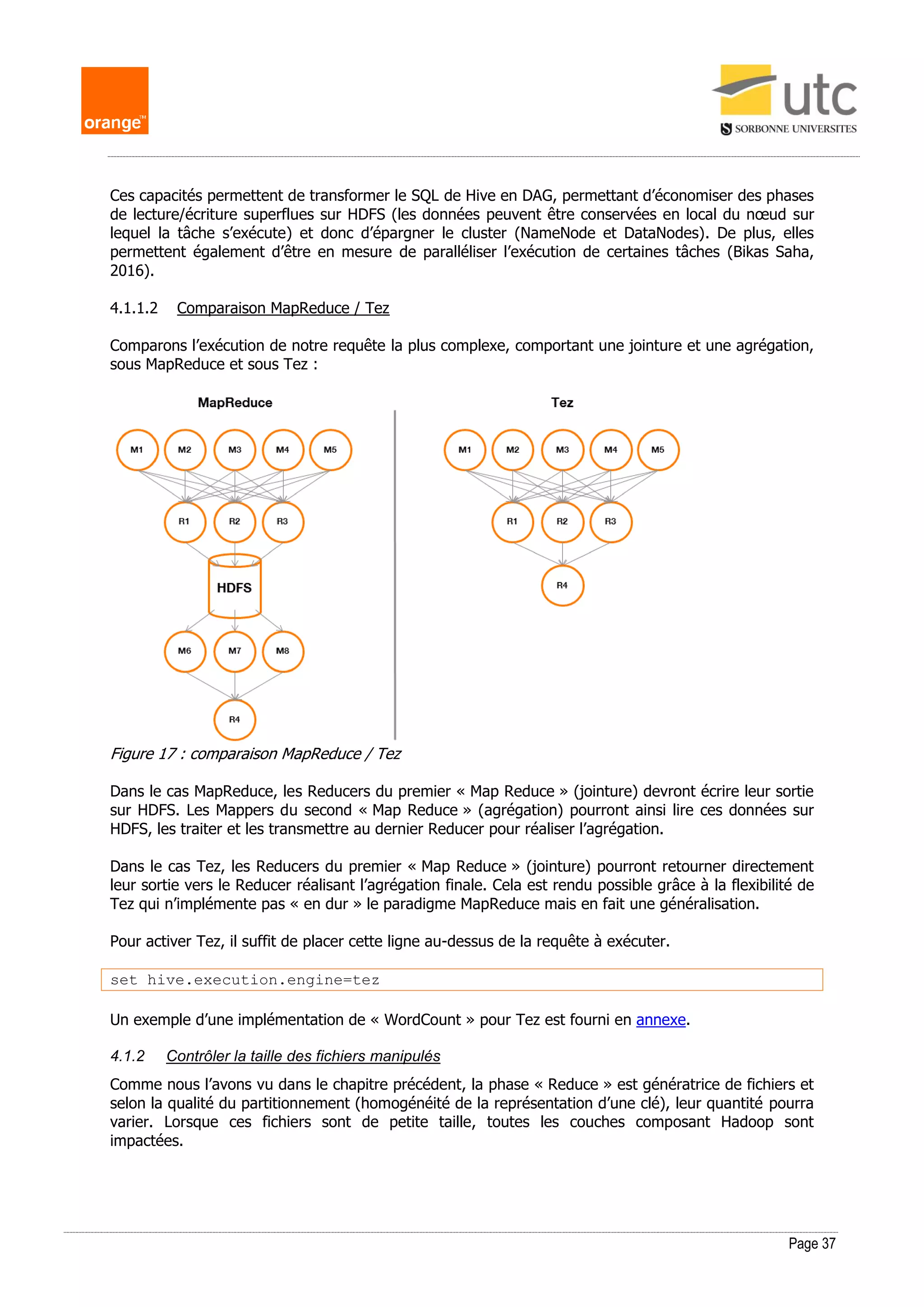 Page 37
Ces capacités permettent de transformer le SQL de Hive en DAG, permettant d’économiser des phases
de lecture/écriture superflues sur HDFS (les données peuvent être conservées en local du nœud sur
lequel la tâche s’exécute) et donc d’épargner le cluster (NameNode et DataNodes). De plus, elles
permettent également d’être en mesure de paralléliser l’exécution de certaines tâches (Bikas Saha,
2016).
4.1.1.2 Comparaison MapReduce / Tez
Comparons l’exécution de notre requête la plus complexe, comportant une jointure et une agrégation,
sous MapReduce et sous Tez :
Figure 17 : comparaison MapReduce / Tez
Dans le cas MapReduce, les Reducers du premier « Map Reduce » (jointure) devront écrire leur sortie
sur HDFS. Les Mappers du second « Map Reduce » (agrégation) pourront ainsi lire ces données sur
HDFS, les traiter et les transmettre au dernier Reducer pour réaliser l’agrégation.
Dans le cas Tez, les Reducers du premier « Map Reduce » (jointure) pourront retourner directement
leur sortie vers le Reducer réalisant l’agrégation finale. Cela est rendu possible grâce à la flexibilité de
Tez qui n’implémente pas « en dur » le paradigme MapReduce mais en fait une généralisation.
Pour activer Tez, il suffit de placer cette ligne au-dessus de la requête à exécuter.
set hive.execution.engine=tez
Un exemple d’une implémentation de « WordCount » pour Tez est fourni en annexe.
4.1.2 Contrôler la taille des fichiers manipulés
Comme nous l’avons vu dans le chapitre précédent, la phase « Reduce » est génératrice de fichiers et
selon la qualité du partitionnement (homogénéité de la représentation d’une clé), leur quantité pourra
varier. Lorsque ces fichiers sont de petite taille, toutes les couches composant Hadoop sont
impactées.
 