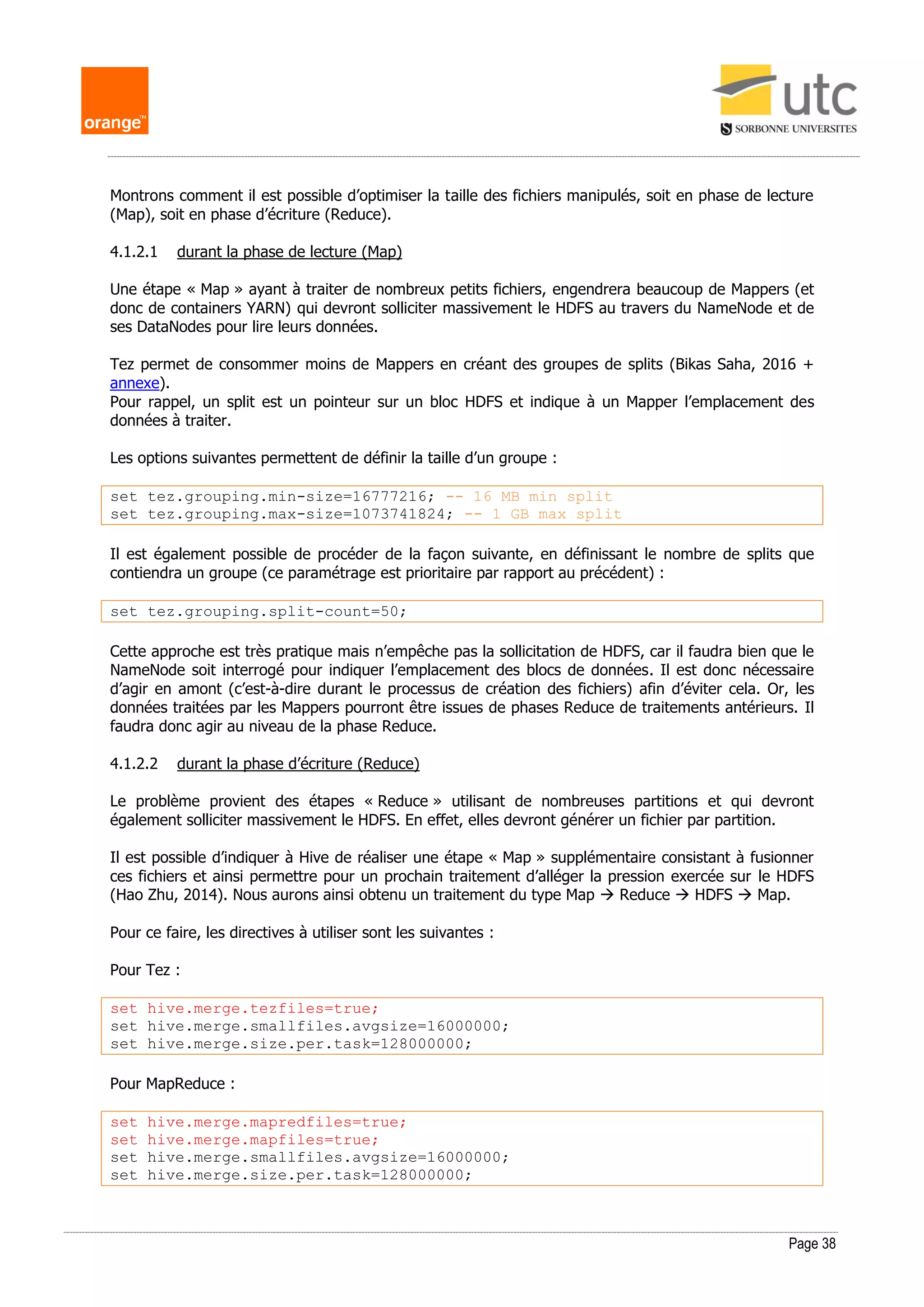 Page 38
Montrons comment il est possible d’optimiser la taille des fichiers manipulés, soit en phase de lecture
(Map), soit en phase d’écriture (Reduce).
4.1.2.1 durant la phase de lecture (Map)
Une étape « Map » ayant à traiter de nombreux petits fichiers, engendrera beaucoup de Mappers (et
donc de containers YARN) qui devront solliciter massivement le HDFS au travers du NameNode et de
ses DataNodes pour lire leurs données.
Tez permet de consommer moins de Mappers en créant des groupes de splits (Bikas Saha, 2016 +
annexe).
Pour rappel, un split est un pointeur sur un bloc HDFS et indique à un Mapper l’emplacement des
données à traiter.
Les options suivantes permettent de définir la taille d’un groupe :
set tez.grouping.min-size=16777216; -- 16 MB min split
set tez.grouping.max-size=1073741824; -- 1 GB max split
Il est également possible de procéder de la façon suivante, en définissant le nombre de splits que
contiendra un groupe (ce paramétrage est prioritaire par rapport au précédent) :
set tez.grouping.split-count=50;
Cette approche est très pratique mais n’empêche pas la sollicitation de HDFS, car il faudra bien que le
NameNode soit interrogé pour indiquer l’emplacement des blocs de données. Il est donc nécessaire
d’agir en amont (c’est-à-dire durant le processus de création des fichiers) afin d’éviter cela. Or, les
données traitées par les Mappers pourront être issues de phases Reduce de traitements antérieurs. Il
faudra donc agir au niveau de la phase Reduce.
4.1.2.2 durant la phase d’écriture (Reduce)
Le problème provient des étapes « Reduce » utilisant de nombreuses partitions et qui devront
également solliciter massivement le HDFS. En effet, elles devront générer un fichier par partition.
Il est possible d’indiquer à Hive de réaliser une étape « Map » supplémentaire consistant à fusionner
ces fichiers et ainsi permettre pour un prochain traitement d’alléger la pression exercée sur le HDFS
(Hao Zhu, 2014). Nous aurons ainsi obtenu un traitement du type Map  Reduce  HDFS  Map.
Pour ce faire, les directives à utiliser sont les suivantes :
Pour Tez :
set hive.merge.tezfiles=true;
set hive.merge.smallfiles.avgsize=16000000;
set hive.merge.size.per.task=128000000;
Pour MapReduce :
set hive.merge.mapredfiles=true;
set hive.merge.mapfiles=true;
set hive.merge.smallfiles.avgsize=16000000;
set hive.merge.size.per.task=128000000;
 