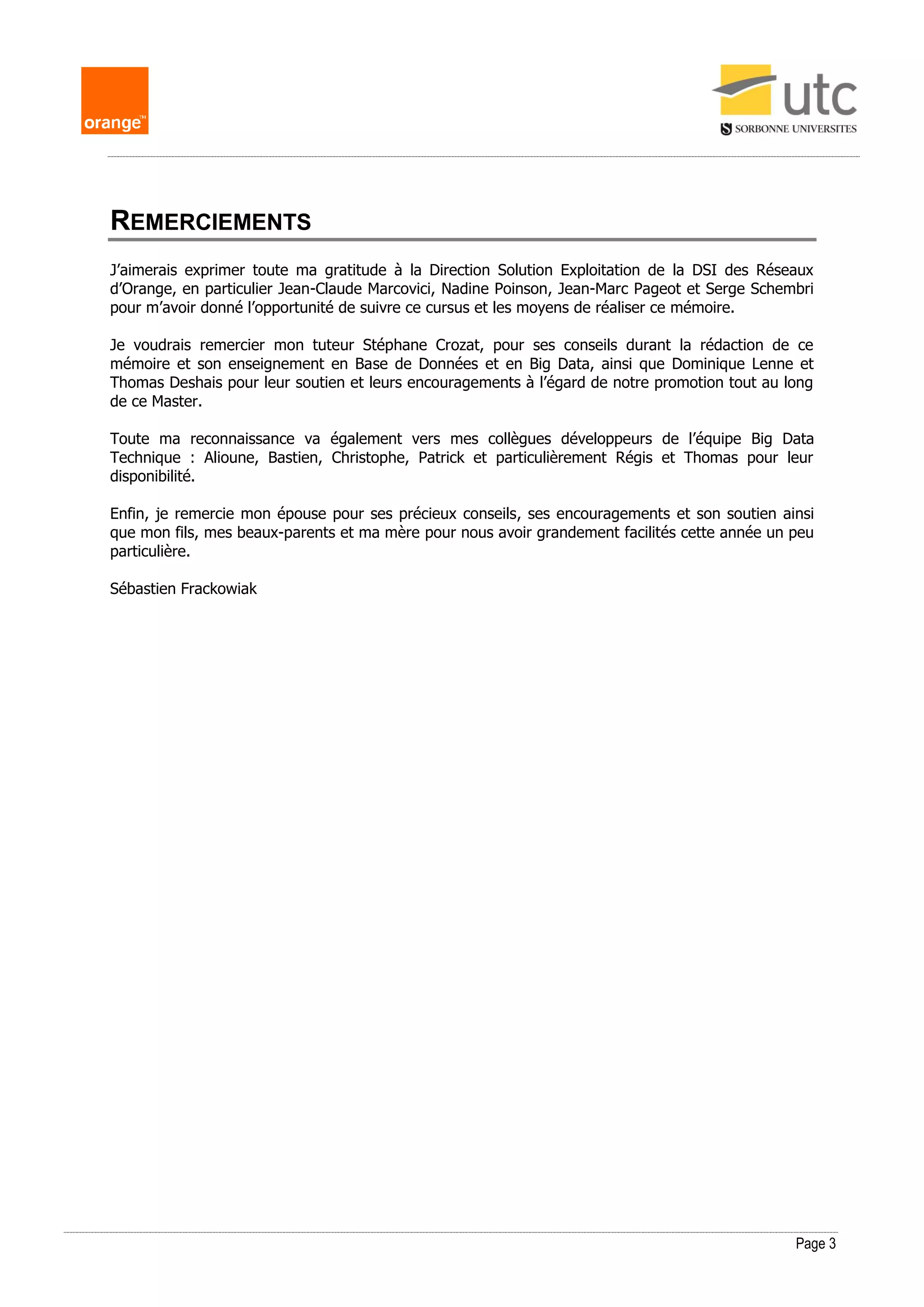 Page 3
REMERCIEMENTS
J’aimerais exprimer toute ma gratitude à la Direction Solution Exploitation de la DSI des Réseaux
d’Orange, en particulier Jean-Claude Marcovici, Nadine Poinson, Jean-Marc Pageot et Serge Schembri
pour m’avoir donné l’opportunité de suivre ce cursus et les moyens de réaliser ce mémoire.
Je voudrais remercier mon tuteur Stéphane Crozat, pour ses conseils durant la rédaction de ce
mémoire et son enseignement en Base de Données et en Big Data, ainsi que Dominique Lenne et
Thomas Deshais pour leur soutien et leurs encouragements à l’égard de notre promotion tout au long
de ce Master.
Toute ma reconnaissance va également vers mes collègues développeurs de l’équipe Big Data
Technique : Alioune, Bastien, Christophe, Patrick et particulièrement Régis et Thomas pour leur
disponibilité.
Enfin, je remercie mon épouse pour ses précieux conseils, ses encouragements et son soutien ainsi
que mon fils, mes beaux-parents et ma mère pour nous avoir grandement facilités cette année un peu
particulière.
Sébastien Frackowiak
 
