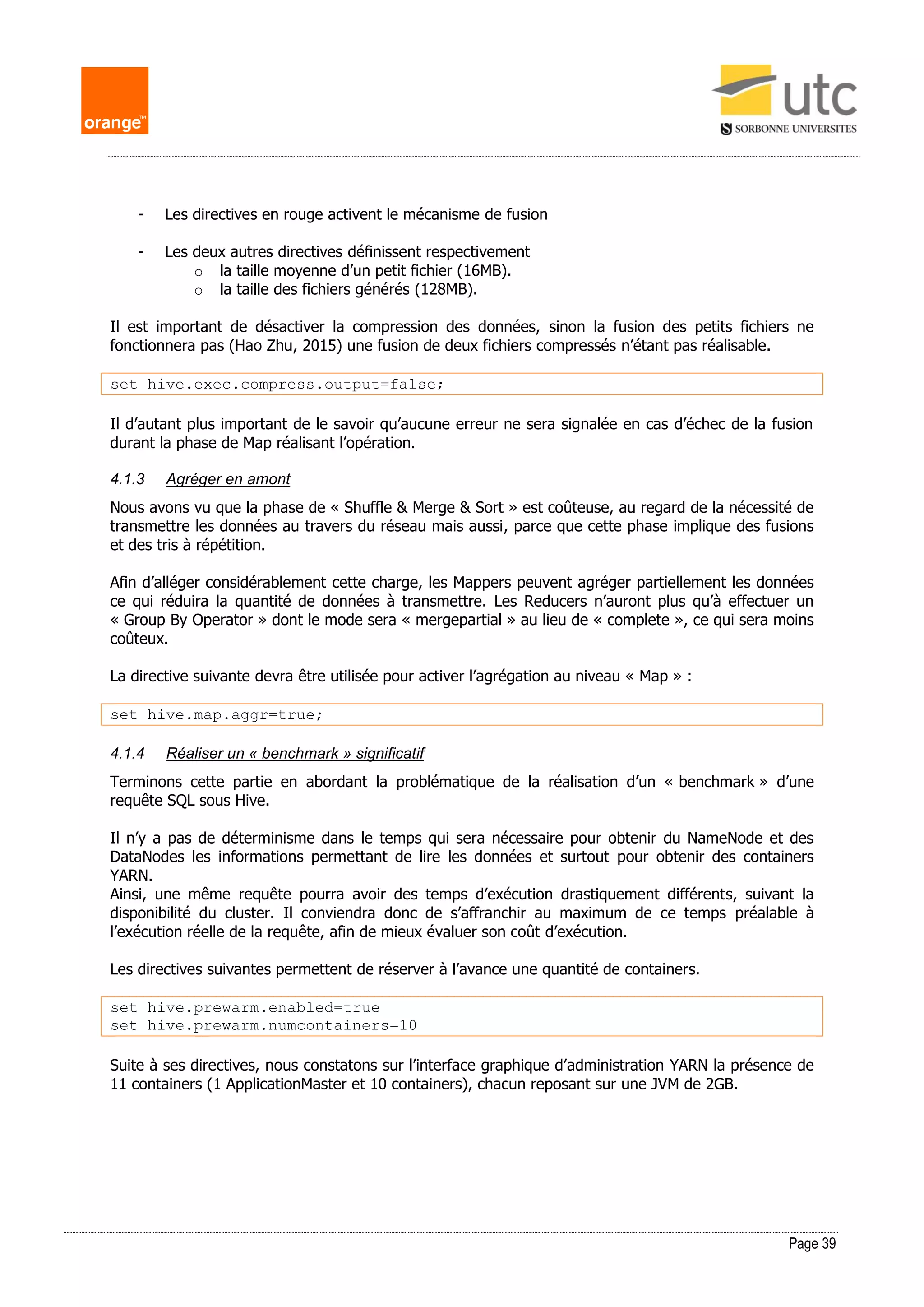 Page 39
- Les directives en rouge activent le mécanisme de fusion
- Les deux autres directives définissent respectivement
o la taille moyenne d’un petit fichier (16MB).
o la taille des fichiers générés (128MB).
Il est important de désactiver la compression des données, sinon la fusion des petits fichiers ne
fonctionnera pas (Hao Zhu, 2015) une fusion de deux fichiers compressés n’étant pas réalisable.
set hive.exec.compress.output=false;
Il d’autant plus important de le savoir qu’aucune erreur ne sera signalée en cas d’échec de la fusion
durant la phase de Map réalisant l’opération.
4.1.3 Agréger en amont
Nous avons vu que la phase de « Shuffle & Merge & Sort » est coûteuse, au regard de la nécessité de
transmettre les données au travers du réseau mais aussi, parce que cette phase implique des fusions
et des tris à répétition.
Afin d’alléger considérablement cette charge, les Mappers peuvent agréger partiellement les données
ce qui réduira la quantité de données à transmettre. Les Reducers n’auront plus qu’à effectuer un
« Group By Operator » dont le mode sera « mergepartial » au lieu de « complete », ce qui sera moins
coûteux.
La directive suivante devra être utilisée pour activer l’agrégation au niveau « Map » :
set hive.map.aggr=true;
4.1.4 Réaliser un « benchmark » significatif
Terminons cette partie en abordant la problématique de la réalisation d’un « benchmark » d’une
requête SQL sous Hive.
Il n’y a pas de déterminisme dans le temps qui sera nécessaire pour obtenir du NameNode et des
DataNodes les informations permettant de lire les données et surtout pour obtenir des containers
YARN.
Ainsi, une même requête pourra avoir des temps d’exécution drastiquement différents, suivant la
disponibilité du cluster. Il conviendra donc de s’affranchir au maximum de ce temps préalable à
l’exécution réelle de la requête, afin de mieux évaluer son coût d’exécution.
Les directives suivantes permettent de réserver à l’avance une quantité de containers.
set hive.prewarm.enabled=true
set hive.prewarm.numcontainers=10
Suite à ses directives, nous constatons sur l’interface graphique d’administration YARN la présence de
11 containers (1 ApplicationMaster et 10 containers), chacun reposant sur une JVM de 2GB.
 