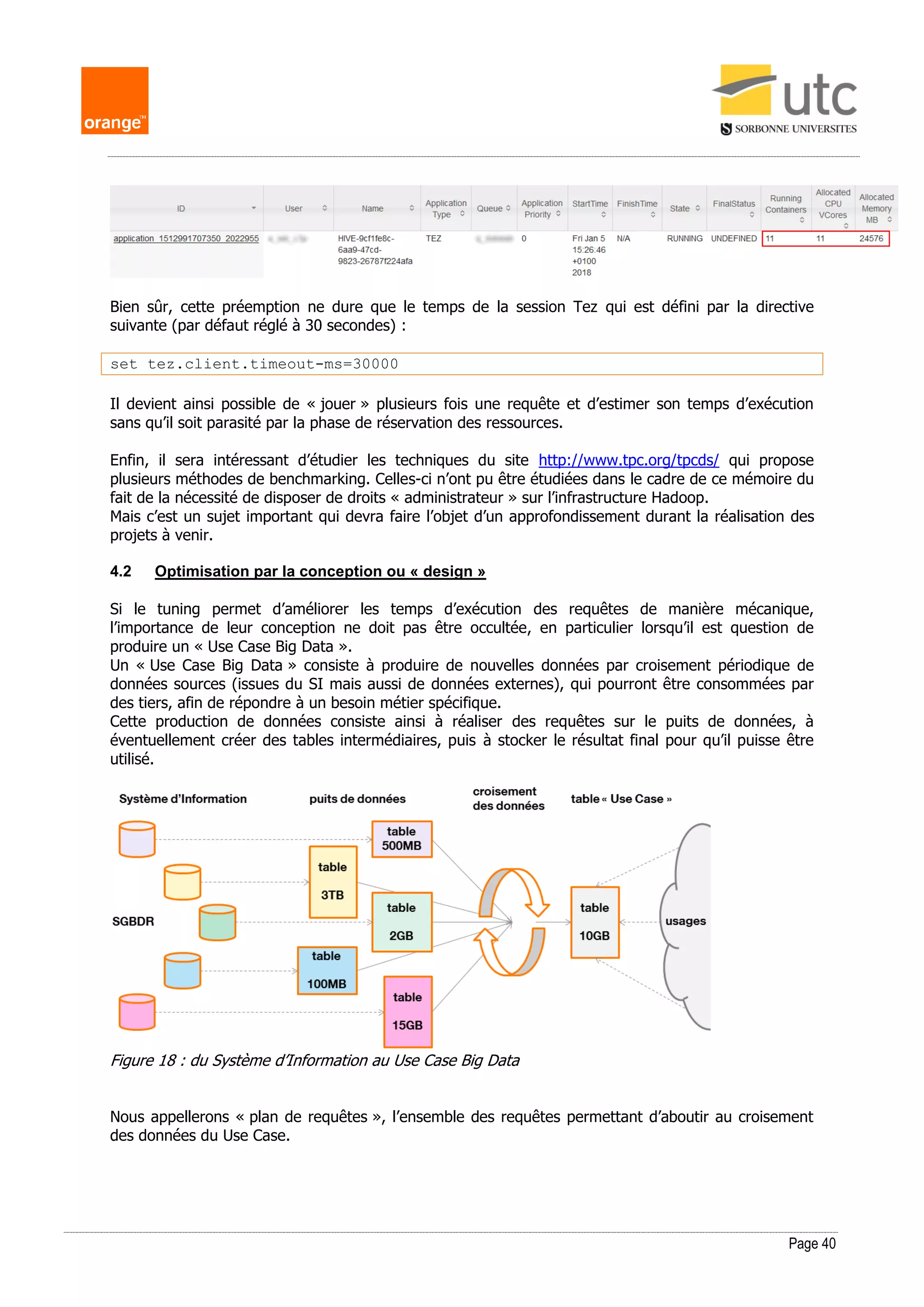 Page 40
Bien sûr, cette préemption ne dure que le temps de la session Tez qui est défini par la directive
suivante (par défaut réglé à 30 secondes) :
set tez.client.timeout-ms=30000
Il devient ainsi possible de « jouer » plusieurs fois une requête et d’estimer son temps d’exécution
sans qu’il soit parasité par la phase de réservation des ressources.
Enfin, il sera intéressant d’étudier les techniques du site http://www.tpc.org/tpcds/ qui propose
plusieurs méthodes de benchmarking. Celles-ci n’ont pu être étudiées dans le cadre de ce mémoire du
fait de la nécessité de disposer de droits « administrateur » sur l’infrastructure Hadoop.
Mais c’est un sujet important qui devra faire l’objet d’un approfondissement durant la réalisation des
projets à venir.
4.2 Optimisation par la conception ou « design »
Si le tuning permet d’améliorer les temps d’exécution des requêtes de manière mécanique,
l’importance de leur conception ne doit pas être occultée, en particulier lorsqu’il est question de
produire un « Use Case Big Data ».
Un « Use Case Big Data » consiste à produire de nouvelles données par croisement périodique de
données sources (issues du SI mais aussi de données externes), qui pourront être consommées par
des tiers, afin de répondre à un besoin métier spécifique.
Cette production de données consiste ainsi à réaliser des requêtes sur le puits de données, à
éventuellement créer des tables intermédiaires, puis à stocker le résultat final pour qu’il puisse être
utilisé.
Figure 18 : du Système d’Information au Use Case Big Data
Nous appellerons « plan de requêtes », l’ensemble des requêtes permettant d’aboutir au croisement
des données du Use Case.
 