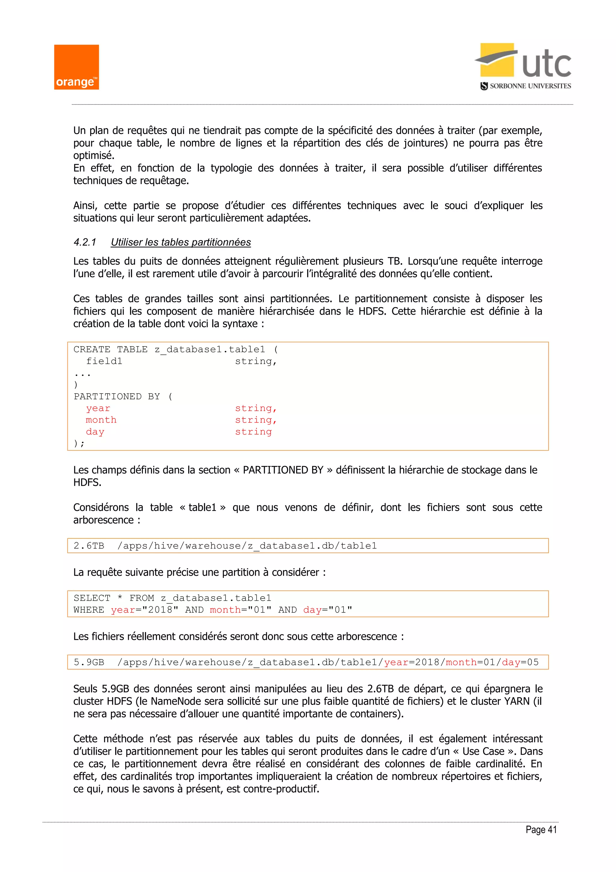 Page 41
Un plan de requêtes qui ne tiendrait pas compte de la spécificité des données à traiter (par exemple,
pour chaque table, le nombre de lignes et la répartition des clés de jointures) ne pourra pas être
optimisé.
En effet, en fonction de la typologie des données à traiter, il sera possible d’utiliser différentes
techniques de requêtage.
Ainsi, cette partie se propose d’étudier ces différentes techniques avec le souci d’expliquer les
situations qui leur seront particulièrement adaptées.
4.2.1 Utiliser les tables partitionnées
Les tables du puits de données atteignent régulièrement plusieurs TB. Lorsqu’une requête interroge
l’une d’elle, il est rarement utile d’avoir à parcourir l’intégralité des données qu’elle contient.
Ces tables de grandes tailles sont ainsi partitionnées. Le partitionnement consiste à disposer les
fichiers qui les composent de manière hiérarchisée dans le HDFS. Cette hiérarchie est définie à la
création de la table dont voici la syntaxe :
CREATE TABLE z_database1.table1 (
field1 string,
...
)
PARTITIONED BY (
year string,
month string,
day string
);
Les champs définis dans la section « PARTITIONED BY » définissent la hiérarchie de stockage dans le
HDFS.
Considérons la table « table1 » que nous venons de définir, dont les fichiers sont sous cette
arborescence :
2.6TB /apps/hive/warehouse/z_database1.db/table1
La requête suivante précise une partition à considérer :
SELECT * FROM z_database1.table1
WHERE year="2018" AND month="01" AND day="01"
Les fichiers réellement considérés seront donc sous cette arborescence :
5.9GB /apps/hive/warehouse/z_database1.db/table1/year=2018/month=01/day=05
Seuls 5.9GB des données seront ainsi manipulées au lieu des 2.6TB de départ, ce qui épargnera le
cluster HDFS (le NameNode sera sollicité sur une plus faible quantité de fichiers) et le cluster YARN (il
ne sera pas nécessaire d’allouer une quantité importante de containers).
Cette méthode n’est pas réservée aux tables du puits de données, il est également intéressant
d’utiliser le partitionnement pour les tables qui seront produites dans le cadre d’un « Use Case ». Dans
ce cas, le partitionnement devra être réalisé en considérant des colonnes de faible cardinalité. En
effet, des cardinalités trop importantes impliqueraient la création de nombreux répertoires et fichiers,
ce qui, nous le savons à présent, est contre-productif.
 