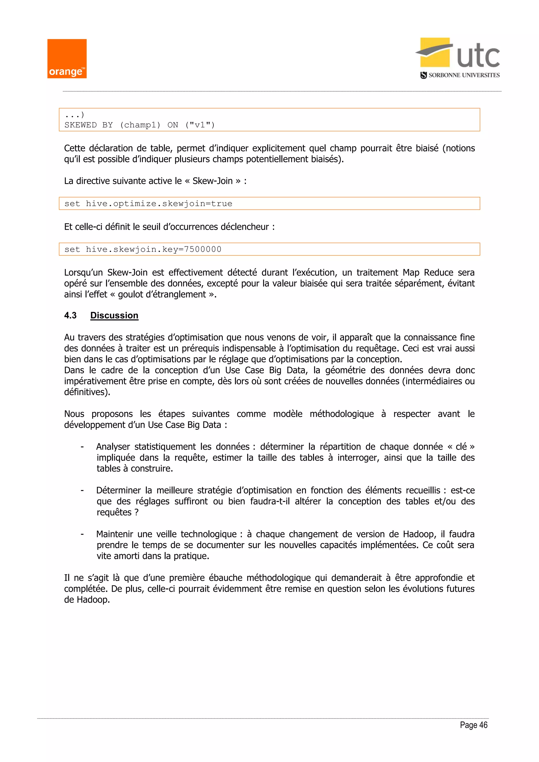 Page 46
...)
SKEWED BY (champ1) ON ("v1")
Cette déclaration de table, permet d’indiquer explicitement quel champ pourrait être biaisé (notions
qu’il est possible d’indiquer plusieurs champs potentiellement biaisés).
La directive suivante active le « Skew-Join » :
set hive.optimize.skewjoin=true
Et celle-ci définit le seuil d’occurrences déclencheur :
set hive.skewjoin.key=7500000
Lorsqu’un Skew-Join est effectivement détecté durant l’exécution, un traitement Map Reduce sera
opéré sur l’ensemble des données, excepté pour la valeur biaisée qui sera traitée séparément, évitant
ainsi l’effet « goulot d’étranglement ».
4.3 Discussion
Au travers des stratégies d’optimisation que nous venons de voir, il apparaît que la connaissance fine
des données à traiter est un prérequis indispensable à l’optimisation du requêtage. Ceci est vrai aussi
bien dans le cas d’optimisations par le réglage que d’optimisations par la conception.
Dans le cadre de la conception d’un Use Case Big Data, la géométrie des données devra donc
impérativement être prise en compte, dès lors où sont créées de nouvelles données (intermédiaires ou
définitives).
Nous proposons les étapes suivantes comme modèle méthodologique à respecter avant le
développement d’un Use Case Big Data :
- Analyser statistiquement les données : déterminer la répartition de chaque donnée « clé »
impliquée dans la requête, estimer la taille des tables à interroger, ainsi que la taille des
tables à construire.
- Déterminer la meilleure stratégie d’optimisation en fonction des éléments recueillis : est-ce
que des réglages suffiront ou bien faudra-t-il altérer la conception des tables et/ou des
requêtes ?
- Maintenir une veille technologique : à chaque changement de version de Hadoop, il faudra
prendre le temps de se documenter sur les nouvelles capacités implémentées. Ce coût sera
vite amorti dans la pratique.
Il ne s’agit là que d’une première ébauche méthodologique qui demanderait à être approfondie et
complétée. De plus, celle-ci pourrait évidemment être remise en question selon les évolutions futures
de Hadoop.
 