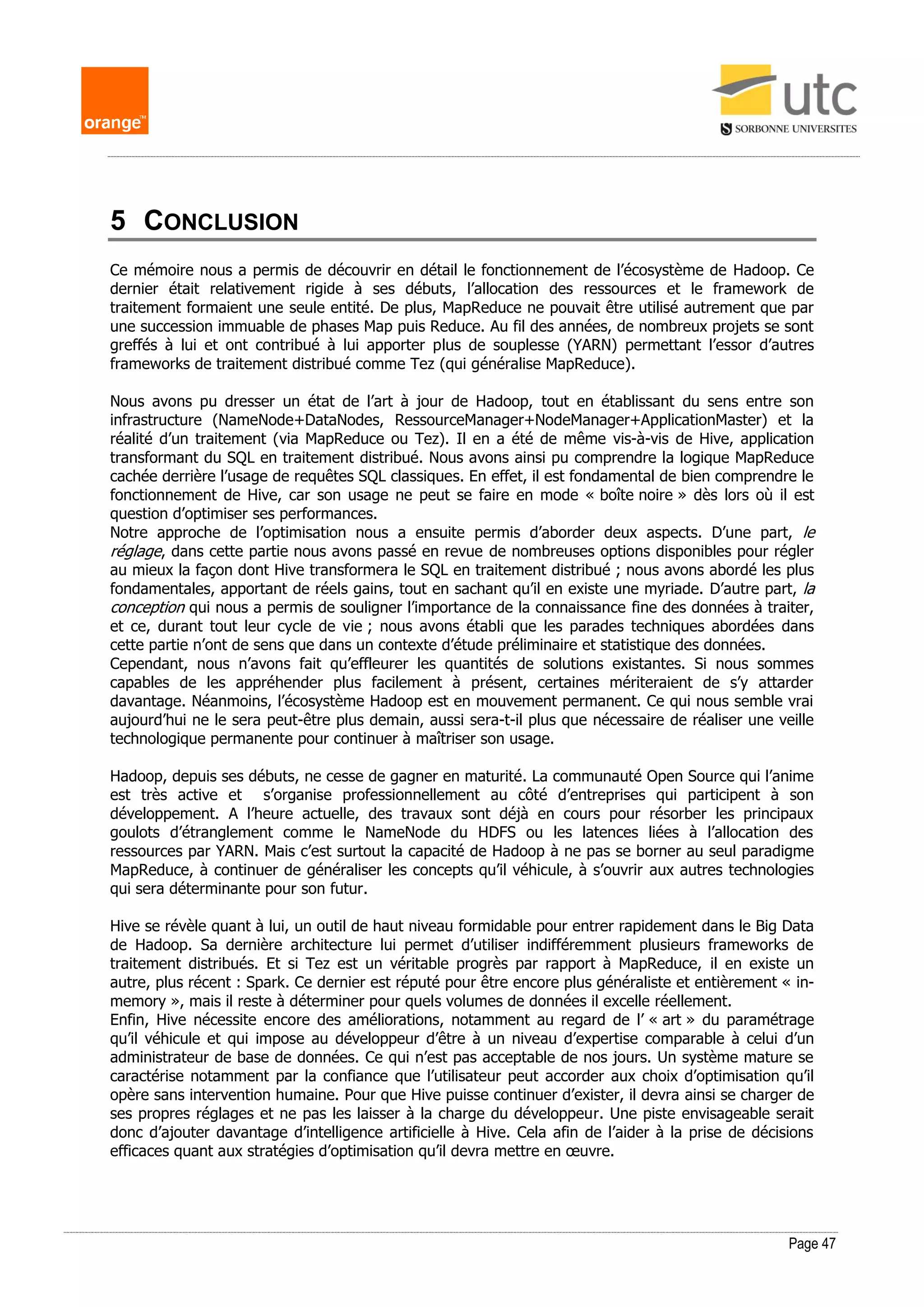 Page 47
5 CONCLUSION
Ce mémoire nous a permis de découvrir en détail le fonctionnement de l’écosystème de Hadoop. Ce
dernier était relativement rigide à ses débuts, l’allocation des ressources et le framework de
traitement formaient une seule entité. De plus, MapReduce ne pouvait être utilisé autrement que par
une succession immuable de phases Map puis Reduce. Au fil des années, de nombreux projets se sont
greffés à lui et ont contribué à lui apporter plus de souplesse (YARN) permettant l’essor d’autres
frameworks de traitement distribué comme Tez (qui généralise MapReduce).
Nous avons pu dresser un état de l’art à jour de Hadoop, tout en établissant du sens entre son
infrastructure (NameNode+DataNodes, RessourceManager+NodeManager+ApplicationMaster) et la
réalité d’un traitement (via MapReduce ou Tez). Il en a été de même vis-à-vis de Hive, application
transformant du SQL en traitement distribué. Nous avons ainsi pu comprendre la logique MapReduce
cachée derrière l’usage de requêtes SQL classiques. En effet, il est fondamental de bien comprendre le
fonctionnement de Hive, car son usage ne peut se faire en mode « boîte noire » dès lors où il est
question d’optimiser ses performances.
Notre approche de l’optimisation nous a ensuite permis d’aborder deux aspects. D’une part, le
réglage, dans cette partie nous avons passé en revue de nombreuses options disponibles pour régler
au mieux la façon dont Hive transformera le SQL en traitement distribué ; nous avons abordé les plus
fondamentales, apportant de réels gains, tout en sachant qu’il en existe une myriade. D’autre part, la
conception qui nous a permis de souligner l’importance de la connaissance fine des données à traiter,
et ce, durant tout leur cycle de vie ; nous avons établi que les parades techniques abordées dans
cette partie n’ont de sens que dans un contexte d’étude préliminaire et statistique des données.
Cependant, nous n’avons fait qu’effleurer les quantités de solutions existantes. Si nous sommes
capables de les appréhender plus facilement à présent, certaines mériteraient de s’y attarder
davantage. Néanmoins, l’écosystème Hadoop est en mouvement permanent. Ce qui nous semble vrai
aujourd’hui ne le sera peut-être plus demain, aussi sera-t-il plus que nécessaire de réaliser une veille
technologique permanente pour continuer à maîtriser son usage.
Hadoop, depuis ses débuts, ne cesse de gagner en maturité. La communauté Open Source qui l’anime
est très active et s’organise professionnellement au côté d’entreprises qui participent à son
développement. A l’heure actuelle, des travaux sont déjà en cours pour résorber les principaux
goulots d’étranglement comme le NameNode du HDFS ou les latences liées à l’allocation des
ressources par YARN. Mais c’est surtout la capacité de Hadoop à ne pas se borner au seul paradigme
MapReduce, à continuer de généraliser les concepts qu’il véhicule, à s’ouvrir aux autres technologies
qui sera déterminante pour son futur.
Hive se révèle quant à lui, un outil de haut niveau formidable pour entrer rapidement dans le Big Data
de Hadoop. Sa dernière architecture lui permet d’utiliser indifféremment plusieurs frameworks de
traitement distribués. Et si Tez est un véritable progrès par rapport à MapReduce, il en existe un
autre, plus récent : Spark. Ce dernier est réputé pour être encore plus généraliste et entièrement « in-
memory », mais il reste à déterminer pour quels volumes de données il excelle réellement.
Enfin, Hive nécessite encore des améliorations, notamment au regard de l’ « art » du paramétrage
qu’il véhicule et qui impose au développeur d’être à un niveau d’expertise comparable à celui d’un
administrateur de base de données. Ce qui n’est pas acceptable de nos jours. Un système mature se
caractérise notamment par la confiance que l’utilisateur peut accorder aux choix d’optimisation qu’il
opère sans intervention humaine. Pour que Hive puisse continuer d’exister, il devra ainsi se charger de
ses propres réglages et ne pas les laisser à la charge du développeur. Une piste envisageable serait
donc d’ajouter davantage d’intelligence artificielle à Hive. Cela afin de l’aider à la prise de décisions
efficaces quant aux stratégies d’optimisation qu’il devra mettre en œuvre.
 