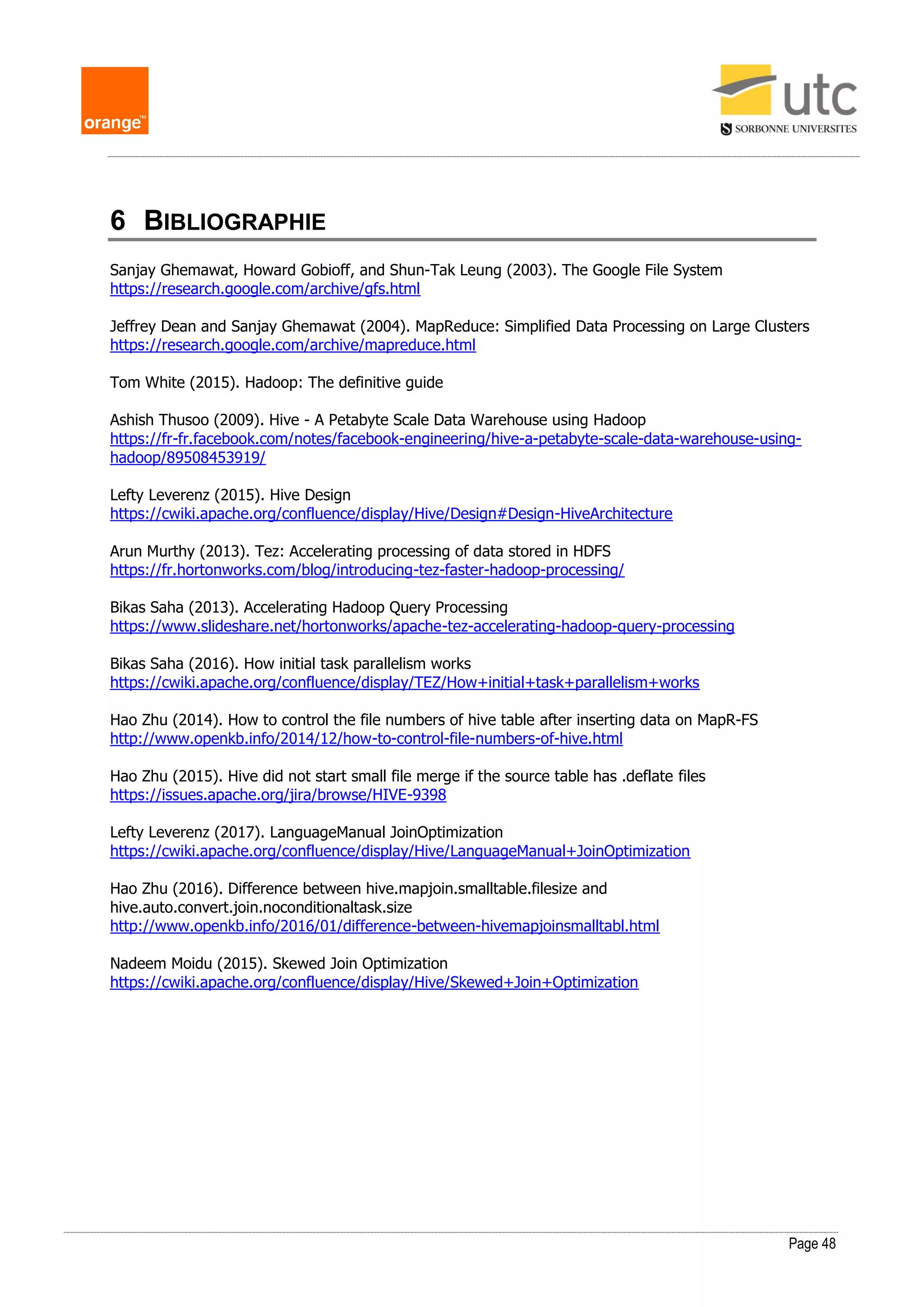 Page 48
6 BIBLIOGRAPHIE
Sanjay Ghemawat, Howard Gobioff, and Shun-Tak Leung (2003). The Google File System
https://research.google.com/archive/gfs.html
Jeffrey Dean and Sanjay Ghemawat (2004). MapReduce: Simplified Data Processing on Large Clusters
https://research.google.com/archive/mapreduce.html
Tom White (2015). Hadoop: The definitive guide
Ashish Thusoo (2009). Hive - A Petabyte Scale Data Warehouse using Hadoop
https://fr-fr.facebook.com/notes/facebook-engineering/hive-a-petabyte-scale-data-warehouse-using-
hadoop/89508453919/
Lefty Leverenz (2015). Hive Design
https://cwiki.apache.org/confluence/display/Hive/Design#Design-HiveArchitecture
Arun Murthy (2013). Tez: Accelerating processing of data stored in HDFS
https://fr.hortonworks.com/blog/introducing-tez-faster-hadoop-processing/
Bikas Saha (2013). Accelerating Hadoop Query Processing
https://www.slideshare.net/hortonworks/apache-tez-accelerating-hadoop-query-processing
Bikas Saha (2016). How initial task parallelism works
https://cwiki.apache.org/confluence/display/TEZ/How+initial+task+parallelism+works
Hao Zhu (2014). How to control the file numbers of hive table after inserting data on MapR-FS
http://www.openkb.info/2014/12/how-to-control-file-numbers-of-hive.html
Hao Zhu (2015). Hive did not start small file merge if the source table has .deflate files
https://issues.apache.org/jira/browse/HIVE-9398
Lefty Leverenz (2017). LanguageManual JoinOptimization
https://cwiki.apache.org/confluence/display/Hive/LanguageManual+JoinOptimization
Hao Zhu (2016). Difference between hive.mapjoin.smalltable.filesize and
hive.auto.convert.join.noconditionaltask.size
http://www.openkb.info/2016/01/difference-between-hivemapjoinsmalltabl.html
Nadeem Moidu (2015). Skewed Join Optimization
https://cwiki.apache.org/confluence/display/Hive/Skewed+Join+Optimization
 