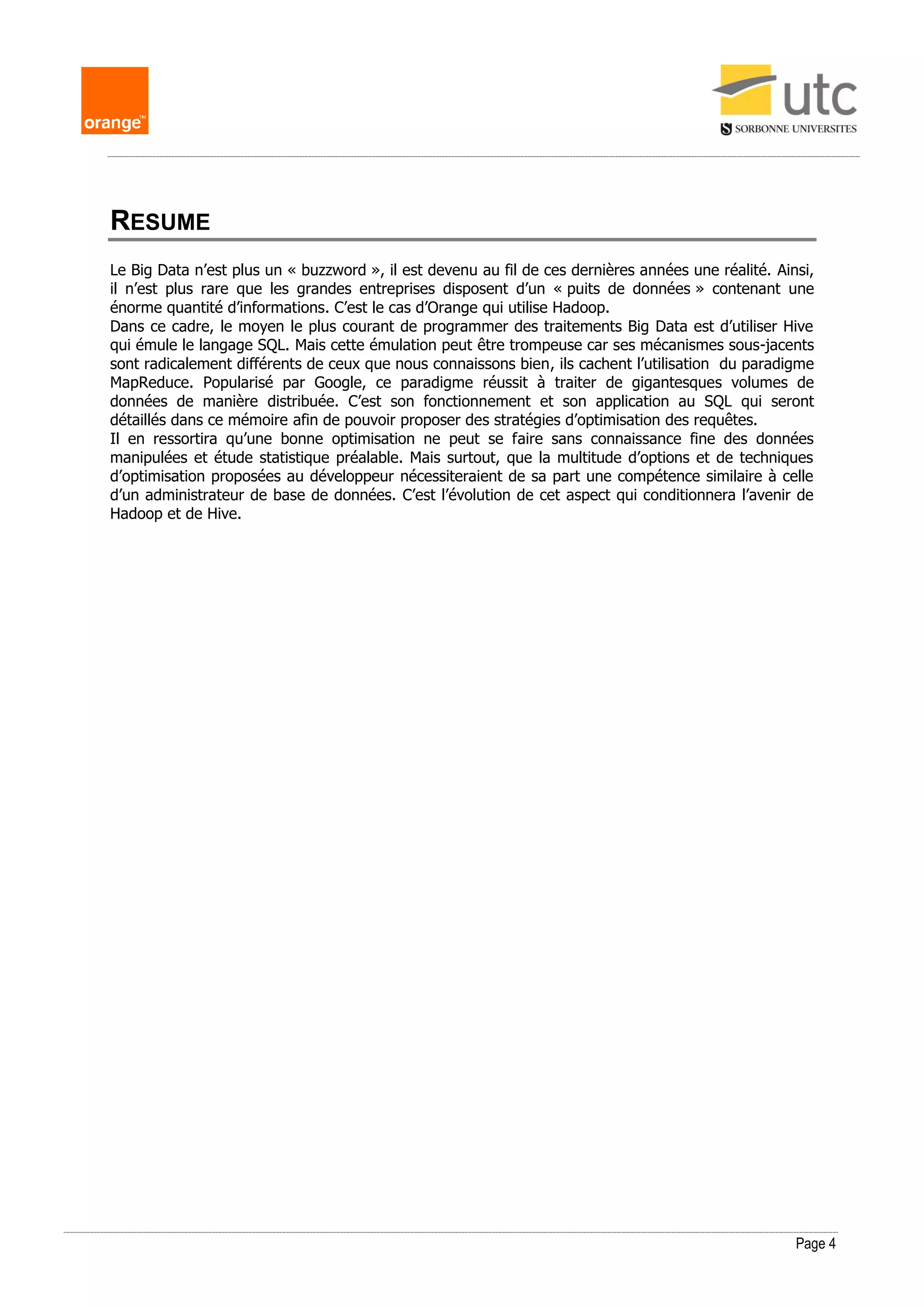 Page 4
RESUME
Le Big Data n’est plus un « buzzword », il est devenu au fil de ces dernières années une réalité. Ainsi,
il n’est plus rare que les grandes entreprises disposent d’un « puits de données » contenant une
énorme quantité d’informations. C’est le cas d’Orange qui utilise Hadoop.
Dans ce cadre, le moyen le plus courant de programmer des traitements Big Data est d’utiliser Hive
qui émule le langage SQL. Mais cette émulation peut être trompeuse car ses mécanismes sous-jacents
sont radicalement différents de ceux que nous connaissons bien, ils cachent l’utilisation du paradigme
MapReduce. Popularisé par Google, ce paradigme réussit à traiter de gigantesques volumes de
données de manière distribuée. C’est son fonctionnement et son application au SQL qui seront
détaillés dans ce mémoire afin de pouvoir proposer des stratégies d’optimisation des requêtes.
Il en ressortira qu’une bonne optimisation ne peut se faire sans connaissance fine des données
manipulées et étude statistique préalable. Mais surtout, que la multitude d’options et de techniques
d’optimisation proposées au développeur nécessiteraient de sa part une compétence similaire à celle
d’un administrateur de base de données. C’est l’évolution de cet aspect qui conditionnera l’avenir de
Hadoop et de Hive.
 