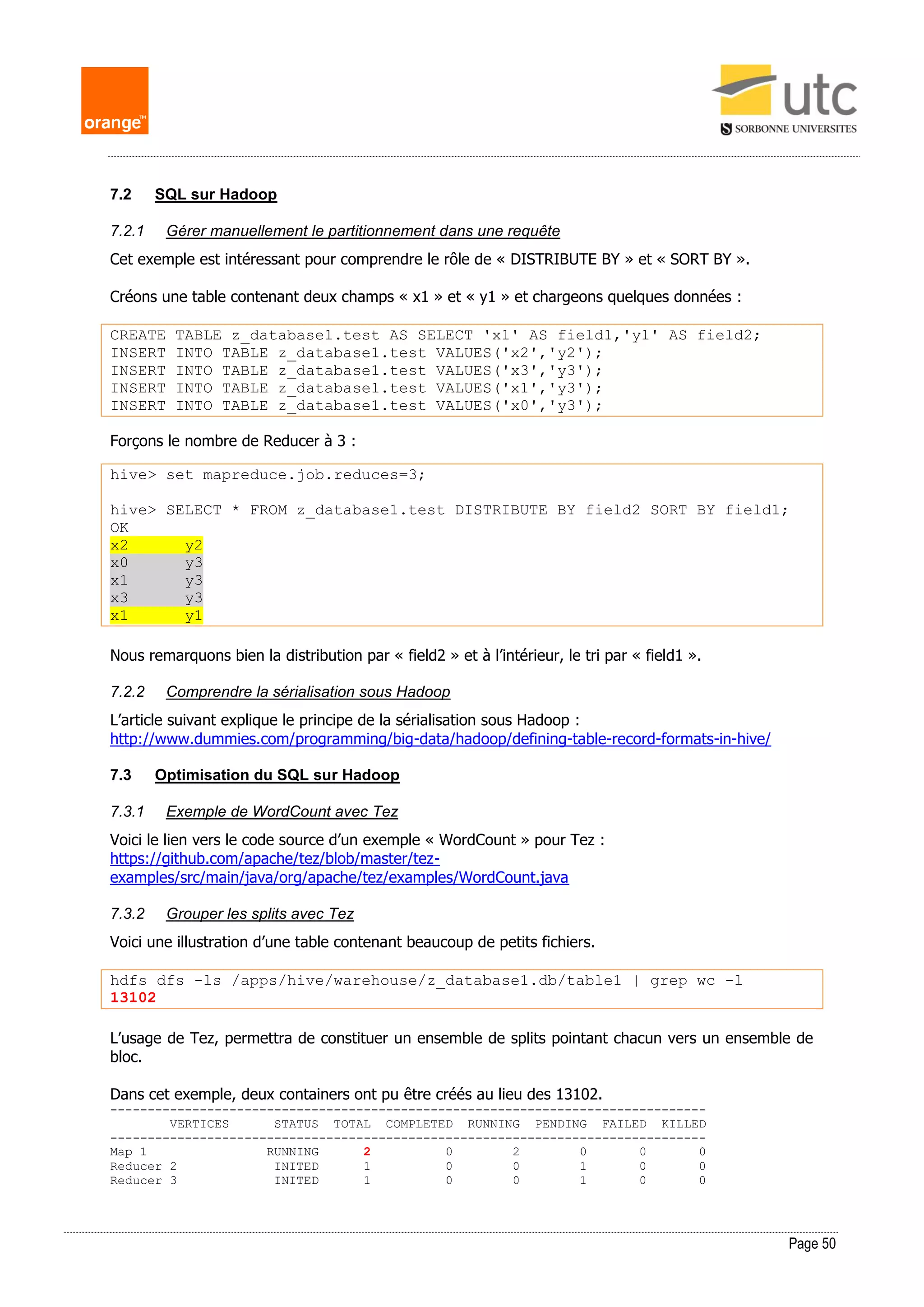 Page 50
7.2 SQL sur Hadoop
7.2.1 Gérer manuellement le partitionnement dans une requête
Cet exemple est intéressant pour comprendre le rôle de « DISTRIBUTE BY » et « SORT BY ».
Créons une table contenant deux champs « x1 » et « y1 » et chargeons quelques données :
CREATE TABLE z_database1.test AS SELECT 'x1' AS field1,'y1' AS field2;
INSERT INTO TABLE z_database1.test VALUES('x2','y2');
INSERT INTO TABLE z_database1.test VALUES('x3','y3');
INSERT INTO TABLE z_database1.test VALUES('x1','y3');
INSERT INTO TABLE z_database1.test VALUES('x0','y3');
Forçons le nombre de Reducer à 3 :
hive> set mapreduce.job.reduces=3;
hive> SELECT * FROM z_database1.test DISTRIBUTE BY field2 SORT BY field1;
OK
x2 y2
x0 y3
x1 y3
x3 y3
x1 y1
Nous remarquons bien la distribution par « field2 » et à l’intérieur, le tri par « field1 ».
7.2.2 Comprendre la sérialisation sous Hadoop
L’article suivant explique le principe de la sérialisation sous Hadoop :
http://www.dummies.com/programming/big-data/hadoop/defining-table-record-formats-in-hive/
7.3 Optimisation du SQL sur Hadoop
7.3.1 Exemple de WordCount avec Tez
Voici le lien vers le code source d’un exemple « WordCount » pour Tez :
https://github.com/apache/tez/blob/master/tez-
examples/src/main/java/org/apache/tez/examples/WordCount.java
7.3.2 Grouper les splits avec Tez
Voici une illustration d’une table contenant beaucoup de petits fichiers.
hdfs dfs -ls /apps/hive/warehouse/z_database1.db/table1 | grep wc -l
13102
L’usage de Tez, permettra de constituer un ensemble de splits pointant chacun vers un ensemble de
bloc.
Dans cet exemple, deux containers ont pu être créés au lieu des 13102.
--------------------------------------------------------------------------------
VERTICES STATUS TOTAL COMPLETED RUNNING PENDING FAILED KILLED
--------------------------------------------------------------------------------
Map 1 RUNNING 2 0 2 0 0 0
Reducer 2 INITED 1 0 0 1 0 0
Reducer 3 INITED 1 0 0 1 0 0
 