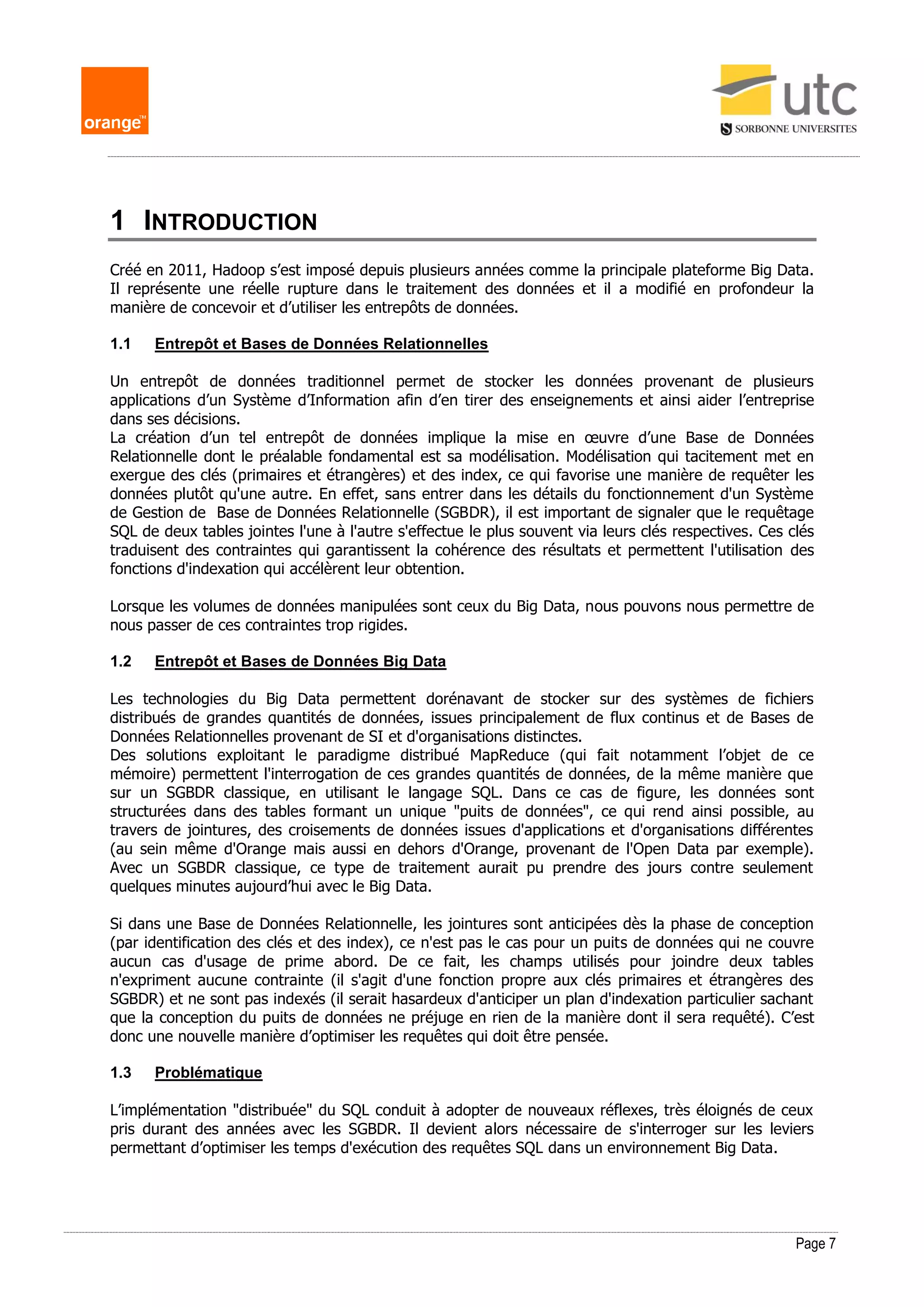 Page 7
1 INTRODUCTION
Créé en 2011, Hadoop s’est imposé depuis plusieurs années comme la principale plateforme Big Data.
Il représente une réelle rupture dans le traitement des données et il a modifié en profondeur la
manière de concevoir et d’utiliser les entrepôts de données.
1.1 Entrepôt et Bases de Données Relationnelles
Un entrepôt de données traditionnel permet de stocker les données provenant de plusieurs
applications d’un Système d’Information afin d’en tirer des enseignements et ainsi aider l’entreprise
dans ses décisions.
La création d’un tel entrepôt de données implique la mise en œuvre d’une Base de Données
Relationnelle dont le préalable fondamental est sa modélisation. Modélisation qui tacitement met en
exergue des clés (primaires et étrangères) et des index, ce qui favorise une manière de requêter les
données plutôt qu'une autre. En effet, sans entrer dans les détails du fonctionnement d'un Système
de Gestion de Base de Données Relationnelle (SGBDR), il est important de signaler que le requêtage
SQL de deux tables jointes l'une à l'autre s'effectue le plus souvent via leurs clés respectives. Ces clés
traduisent des contraintes qui garantissent la cohérence des résultats et permettent l'utilisation des
fonctions d'indexation qui accélèrent leur obtention.
Lorsque les volumes de données manipulées sont ceux du Big Data, nous pouvons nous permettre de
nous passer de ces contraintes trop rigides.
1.2 Entrepôt et Bases de Données Big Data
Les technologies du Big Data permettent dorénavant de stocker sur des systèmes de fichiers
distribués de grandes quantités de données, issues principalement de flux continus et de Bases de
Données Relationnelles provenant de SI et d'organisations distinctes.
Des solutions exploitant le paradigme distribué MapReduce (qui fait notamment l’objet de ce
mémoire) permettent l'interrogation de ces grandes quantités de données, de la même manière que
sur un SGBDR classique, en utilisant le langage SQL. Dans ce cas de figure, les données sont
structurées dans des tables formant un unique "puits de données", ce qui rend ainsi possible, au
travers de jointures, des croisements de données issues d'applications et d'organisations différentes
(au sein même d'Orange mais aussi en dehors d'Orange, provenant de l'Open Data par exemple).
Avec un SGBDR classique, ce type de traitement aurait pu prendre des jours contre seulement
quelques minutes aujourd’hui avec le Big Data.
Si dans une Base de Données Relationnelle, les jointures sont anticipées dès la phase de conception
(par identification des clés et des index), ce n'est pas le cas pour un puits de données qui ne couvre
aucun cas d'usage de prime abord. De ce fait, les champs utilisés pour joindre deux tables
n'expriment aucune contrainte (il s'agit d'une fonction propre aux clés primaires et étrangères des
SGBDR) et ne sont pas indexés (il serait hasardeux d'anticiper un plan d'indexation particulier sachant
que la conception du puits de données ne préjuge en rien de la manière dont il sera requêté). C’est
donc une nouvelle manière d’optimiser les requêtes qui doit être pensée.
1.3 Problématique
L’implémentation "distribuée" du SQL conduit à adopter de nouveaux réflexes, très éloignés de ceux
pris durant des années avec les SGBDR. Il devient alors nécessaire de s'interroger sur les leviers
permettant d’optimiser les temps d'exécution des requêtes SQL dans un environnement Big Data.
 