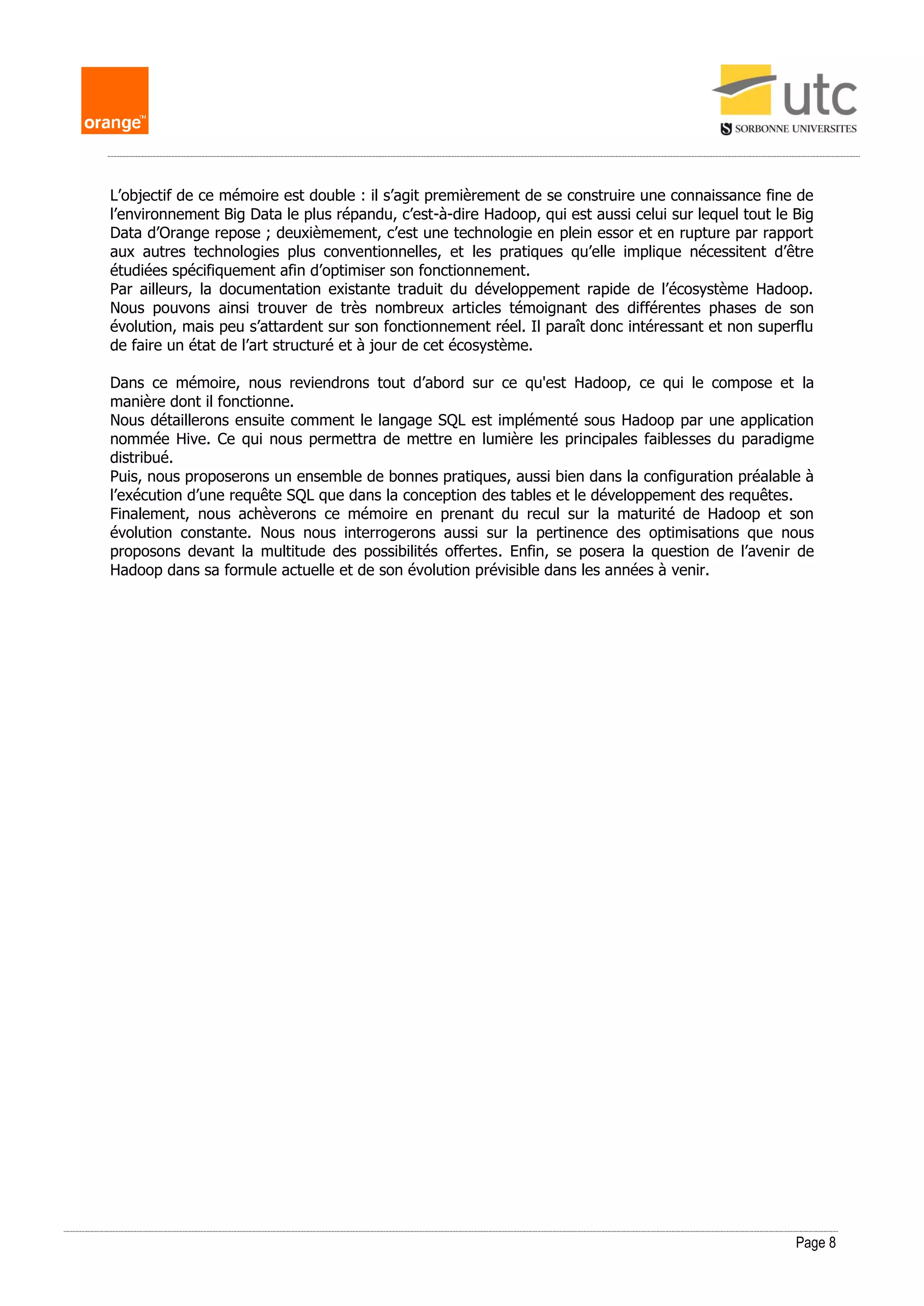 Page 8
L’objectif de ce mémoire est double : il s’agit premièrement de se construire une connaissance fine de
l’environnement Big Data le plus répandu, c’est-à-dire Hadoop, qui est aussi celui sur lequel tout le Big
Data d’Orange repose ; deuxièmement, c’est une technologie en plein essor et en rupture par rapport
aux autres technologies plus conventionnelles, et les pratiques qu’elle implique nécessitent d’être
étudiées spécifiquement afin d’optimiser son fonctionnement.
Par ailleurs, la documentation existante traduit du développement rapide de l’écosystème Hadoop.
Nous pouvons ainsi trouver de très nombreux articles témoignant des différentes phases de son
évolution, mais peu s’attardent sur son fonctionnement réel. Il paraît donc intéressant et non superflu
de faire un état de l’art structuré et à jour de cet écosystème.
Dans ce mémoire, nous reviendrons tout d’abord sur ce qu'est Hadoop, ce qui le compose et la
manière dont il fonctionne.
Nous détaillerons ensuite comment le langage SQL est implémenté sous Hadoop par une application
nommée Hive. Ce qui nous permettra de mettre en lumière les principales faiblesses du paradigme
distribué.
Puis, nous proposerons un ensemble de bonnes pratiques, aussi bien dans la configuration préalable à
l’exécution d’une requête SQL que dans la conception des tables et le développement des requêtes.
Finalement, nous achèverons ce mémoire en prenant du recul sur la maturité de Hadoop et son
évolution constante. Nous nous interrogerons aussi sur la pertinence des optimisations que nous
proposons devant la multitude des possibilités offertes. Enfin, se posera la question de l’avenir de
Hadoop dans sa formule actuelle et de son évolution prévisible dans les années à venir.
 