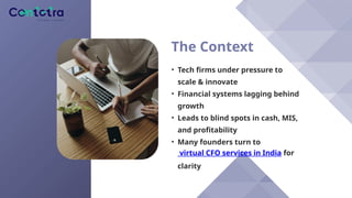 The Context
• Tech firms under pressure to
scale & innovate
• Financial systems lagging behind
growth
• Leads to blind spots in cash, MIS,
and profitability
• Many founders turn to
virtual CFO services in India for
clarity
 