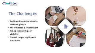 The Challenges
• Profitability unclear despite
revenue growth
• MIS outdated & inconsistent
• Rising costs with poor
visibility
• Growth outpacing finance
backbone
 