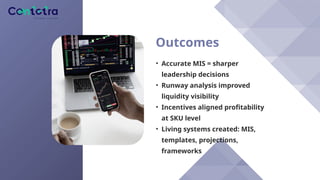 Outcomes
• Accurate MIS = sharper
leadership decisions
• Runway analysis improved
liquidity visibility
• Incentives aligned profitability
at SKU level
• Living systems created: MIS,
templates, projections,
frameworks
 