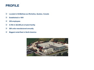 PROFILE

   Located in St-Mathias-sur-Richelieu, Quebec, Canada

   Established in 1991

   250 employees

   5,760 m2 (62,000 pi2) of plant facility

   500 units manufactured annually

   Biggest rental fleet in North America
 