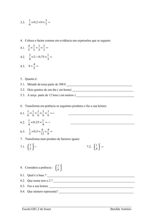 1            3
3.3.     × 0,2 × 0 × =
       6            7




4. Coloca o factor comum em evidência nas expressões que se seguem:
       4 2 1 2
4.1.    × + × =
       5 3 3 3
       3             1
4.2.     × 2 − 0,75 × =
       4             3
              4
4.3.   8+       =
              5


5. Quanto é:
5.1. Metade da terça parte de 300 € __________________________________________
5.2. Dois quintos de um dia ( em horas) _______________________________________
5.3. A terça parte de 12 kms ( em metros ) _____________________________________


6. Transforma em potência os seguintes produtos e faz a sua leitura:
       1 1 1 1 1
6.1.    × × × × ==                     _________________________________________
       6 6 6 6 6
       1         1
6.2.     × 0,25 × = =                   _________________________________________
       4         4
       1         6 4
6.3.     × 0,5 × × =
       2        12 8
7. Transforma num produto de factores iguais:
            5                                                 3
       3                                                
                                                           1
7.1.   =                                          7.2.   =
       5                                                8 




                                   2
                            7 
8. Considera a potência :    
                            8 

8.1. Qual é a base ? ________________________________________________________
8.2. Que nome tem o 2 ? ____________________________________________________
8.3. Faz a sua leitura. ______________________________________________________
8.4. Que número representa? ________________________________________________



 ______________________________________________________________________
 Escola EB1,2 de Soure                                   Benilde António
 