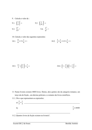 9. Calcula o valor de :
              2                                 5
       3                            1 
9.1.   =                      9.2.      =
        4                           10 

        34                                          23
9.3.       =                             9.4.          =
        15                                          62


10. Calcula o valor das seguintes expressões:
         8      1                                                  3 1      1
10.1.      + 3 × ==                                        10.2.    × +1,2 × = =
         6      8                                                  5 4      6




                  2                                                                       2
         11  2  7                                                        2      1 
10.3.      −  × =                                                10.4. 1 −  × 1 +  =
          2 3   4                                                        5      3




11. Numa livraria existem 4800 livros. Destes, dois quintos são da categoria romance, um
    terço são de ficção , um décimo policiais e o restante são livros científicos.
11.1. Diz o que representam as expressões:
             2 1
        a)    +  ____________________________________________________________
             5 3
                                                                                     1
        b)                                                                             × 4800
                                                                                     3
        __________________________________________________________
11.2. Quantos livros de ficção existem na livraria?.


 ______________________________________________________________________
 Escola EB1,2 de Soure                                   Benilde António
 