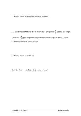 11.3. Calcula a parte correspondente aos livros científicos.




                                                                    1
12. O Rui recebeu 150 € no dia do seu aniversário. Desta quantia,     destina-se à compra
                                                                    6

                 1
   de livros,      para comprar umas sapatilhas e o restante vai pôr no banco. Calcula:
                10
12.1. Quanto dinheiro vai gastar em livros ?




12.2. Quanto custam as sapatilhas ?




 12.3. Que dinheiro vai o Rui poder depositar no banco?




 ______________________________________________________________________
 Escola EB1,2 de Soure                                   Benilde António
 