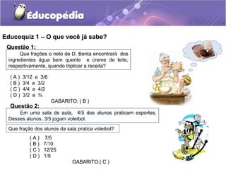 Educoquiz 1 – O que você já sabe?
Questão 1:
Que frações o neto de D. Benta encontrará dos
ingredientes água bem quente e creme de leite,
respectivamente, quando triplicar a receita?
( A ) 3/12 e 3/6
( B ) 3/4 e 3/2
( C ) 4/4 e 4/2
( D ) 3/2 e ¾
GABARITO: ( B )
Questão 2:
Em uma sala de aula, 4/5 dos alunos praticam esportes.
Desses alunos, 3/5 jogam voleibol.
Que fração dos alunos da sala pratica voleibol?
( A ) 7/5
( B ) 7/10
( C ) 12/25
( D ) 1/5
GABARITO:( C )
 