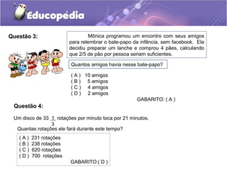 Questão 3: Mônica programou um encontro com seus amigos
para relembrar o bate-papo da infância, sem facebook. Ela
decidiu preparar um lanche e comprou 4 pães, calculando
que 2/5 de pão por pessoa seriam suficientes.
Quantos amigos havia nesse bate-papo?
( A ) 10 amigos
( B ) 5 amigos
( C ) 4 amigos
( D ) 2 amigos
GABARITO: ( A )
Um disco de 33 1 rotações por minuto toca por 21 minutos.
3
Quantas rotações ele fará durante este tempo?
( A ) 231 rotações
( B ) 238 rotações
( C ) 620 rotações
( D ) 700 rotações
GABARITO:( D )
Questão 4:
 