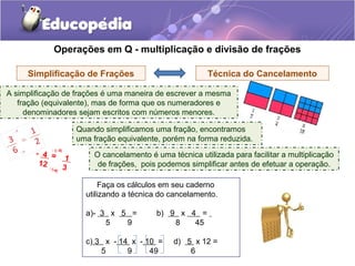 Operações em Q - multiplicação e divisão de frações
Técnica do CancelamentoSimplificação de Frações
O cancelamento é uma técnica utilizada para facilitar a multiplicação
de frações, pois podemos simplificar antes de efetuar a operação.
A simplificação de frações é uma maneira de escrever a mesma
fração (equivalente), mas de forma que os numeradores e
denominadores sejam escritos com números menores.
Quando simplificamos uma fração, encontramos
uma fração equivalente, porém na forma reduzida.
- 4 = 1
12 3
: (- 4)
: (-4)
Faça os cálculos em seu caderno
utilizando a técnica do cancelamento.
a)- 3 x 5 = b) 9 x 4 =
5 9 8 45
c) 3 x - 14 x - 10 = d) 5 x 12 =
5 9 49 6
 