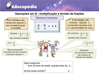 Operações em Q - multiplicação e divisão de frações
Números Inversos
Duas frações são
inversas quando o
numerador de cada uma
é o denominador da outra.
Dois números são
recíprocos quando o
seu produto é igual
à unidade.
Não se esqueça!!!
O produto de dois números
inversos é sempre 1.
- 4 e - 1
4
Entendi, + 2 e + 5 ,
5 2
são números inversos.
Os números - 2 e - 5 ,
5 2
também são inversos.
+ 3 e + 3
1
Atenção!!!
Os números inversos
são usados na
divisão de frações!
Agora responda:
Com 20 litros de azeite, quantas latas de 1
de litro posso encher? 4
 