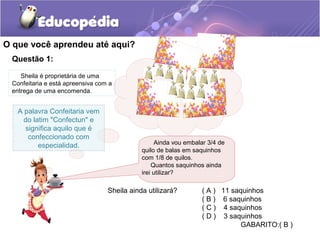 O que você aprendeu até aqui?
Questão 1:
Ainda vou embalar 3/4 de
quilo de balas em saquinhos
com 1/8 de quilos.
Quantos saquinhos ainda
irei utilizar?
A palavra Confeitaria vem
do latim "Confectun" e
significa aquilo que é
confeccionado com
especialidad.
Sheila é proprietária de uma
Confeitaria e está apreensiva com a
entrega de uma encomenda.
Sheila ainda utilizará? ( A ) 11 saquinhos
( B ) 6 saquinhos
( C ) 4 saquinhos
( D ) 3 saquinhos
GABARITO:( B )
 