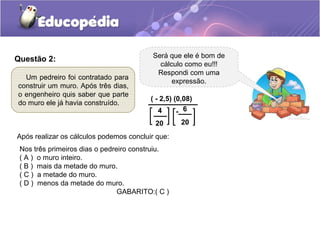 Questão 2:
Um pedreiro foi contratado para
construir um muro. Após três dias,
o engenheiro quis saber que parte
do muro ele já havia construído.
Será que ele é bom de
cálculo como eu!!!
Respondi com uma
expressão.
4
20
- 6
20
( - 2,5) (0,08)
Após realizar os cálculos podemos concluir que:
Nos três primeiros dias o pedreiro construiu.
( A ) o muro inteiro.
( B ) mais da metade do muro.
( C ) a metade do muro.
( D ) menos da metade do muro.
GABARITO:( C )
 