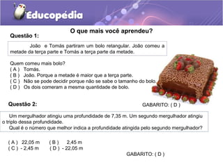 O que mais você aprendeu?
João e Tomás partiram um bolo retangular. João comeu a
metade da terça parte e Tomás a terça parte da metade.
Quem comeu mais bolo?
( A ) Tomás.
( B ) João. Porque a metade é maior que a terça parte.
( C ) Não se pode decidir porque não se sabe o tamanho do bolo.
( D ) Os dois comeram a mesma quantidade de bolo.
GABARITO: ( D )
Questão 1:
Questão 2:
Um mergulhador atingiu uma profundidade de 7,35 m. Um segundo mergulhador atingiu
o triplo dessa profundidade.
Qual é o número que melhor indica a profundidade atingida pelo segundo mergulhador?
( A ) 22,05 m ( B ) 2,45 m
( C ) - 2,45 m ( D ) - 22,05 m
GABARITO: ( D )
 