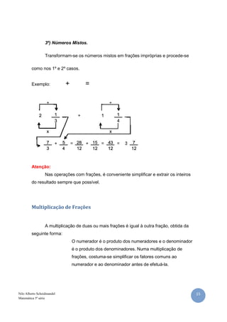 3º) Números Mistos.

                  Transformam-se os números mistos em frações impróprias e procede-se

         como nos 1º e 2º casos.


         Exemplo:           +         =




         Atenção:
                  Nas operações com frações, é conveniente simplificar e extrair os inteiros
         do resultado sempre que possível.




         Multiplicação de Frações


                  A multiplicação de duas ou mais frações é igual à outra fração, obtida da
         seguinte forma:
                                O numerador é o produto dos numeradores e o denominador
                                é o produto dos denominadores. Numa multiplicação de
                                frações, costuma-se simplificar os fatores comuns ao
                                numerador e ao denominador antes de efetuá-la.




Nilo Alberto Scheidmandel                                                                      15
Matemática 5ª série
 