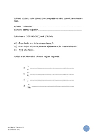5) Numa pizzaria, Mario comeu ½ de uma pizza e Camila comeu 2/4 da mesma
         pizza.

         a) Quem comeu mais?..........................................................................................
         b) Quanto sobrou da pizza? ................................................................................


         6) Assinale V (VERDADEIRO) ou F (FALSO):


         a) ( ) Toda fração imprópria é maior do que 1.
         b) ( ) Toda fração imprópria pode ser representada por um número misto.
         c) ( ) 1/3 é uma fração.


         7) Faça a leitura de cada uma das frações seguintes:




Nilo Alberto Scheidmandel                                                                                                19
Matemática 5ª série
 