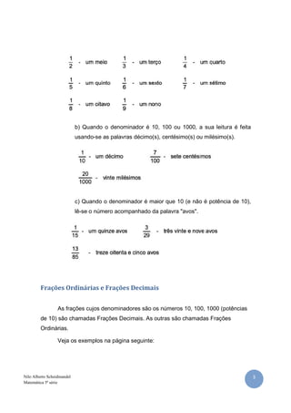 b) Quando o denominador é 10, 100 ou 1000, a sua leitura é feita
                            usando-se as palavras décimo(s), centésimo(s) ou milésimo(s).




                            c) Quando o denominador é maior que 10 (e não é potência de 10),
                            lê-se o número acompanhado da palavra "avos".




         Frações Ordinárias e Frações Decimais


                  As frações cujos denominadores são os números 10, 100, 1000 (potências
         de 10) são chamadas Frações Decimais. As outras são chamadas Frações
         Ordinárias.

                  Veja os exemplos na página seguinte:




Nilo Alberto Scheidmandel                                                                      3
Matemática 5ª série
 