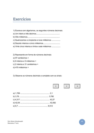 Exercícios

         1) Escreva com algarismos, os seguintes números decimais:
         a) Um inteiro e três décimos..............................................
         b) Oito milésimos...............................................................
         c) Quatrocentos e cinqüenta e nove milésimos .................
         d) Dezoito inteiros e cinco milésimos.................................
         e) Vinte cinco inteiros e trinta e sete milésimos .................



         2) Represente em forma de números decimais:
         a) 97 centésimos =
         b) 8 inteiros e 5 milésimos =
         c) 2 inteiros e 31 centésimos =
         d) 475 milésimos =



         3) Observe os números decimais e complete com os sinais:




         a) 1,789 ......................................................... 2,1
         b) 3,78 ......................................................... 3,780
         c) 4,317 ......................................................... 43,27
         d) 42,05 ......................................................... 42,092
         e) 8,7 ......................................................... 8,512




Nilo Alberto Scheidmandel                                                                   40
Matemática 5ª série
 